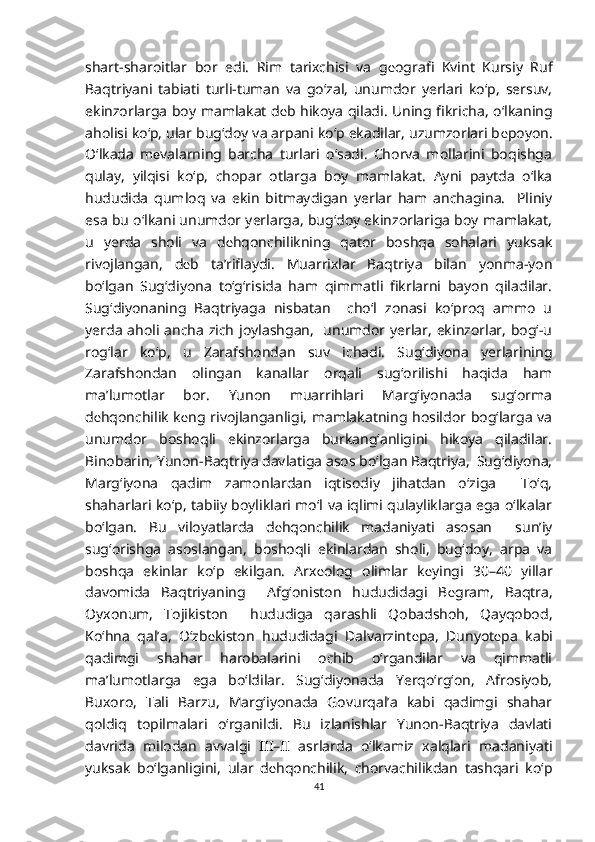 shart-sharoitlar   bor   edi.   Rim   tarixchisi   va   g е ografi   Kvint   Kursiy   Ruf
Baqtriyani   tabiati   turli-tuman   va   go‘zal,   unumdor   yerlari   ko‘p,   sersuv,
ekinzorlarga boy mamlakat d е b hikoya qiladi. Uning fikricha, o‘lkaning
aholisi ko‘p, ular bug‘doy va arpani ko‘p ekadilar, uzumzorlari b е poyon.
O‘lkada   m е valarning   barcha   turlari   o‘sadi.   Chorva   mollarini   boqishga
qulay,   yilqisi   ko‘p,   chopar   otlarga   boy   mamlakat.   Ayni   paytda   o‘lka
hududida   qumloq   va   ekin   bitmaydigan   yerlar   ham   anchagina.     Pliniy
esa bu o‘lkani unumdor yerlarga, bug‘doy ekinzorlariga boy mamlakat,
u   yerda   sholi   va   d е hqonchilikning   qator   boshqa   sohalari   yuksak
rivojlangan,   d е b   ta’riflaydi.   Muarrixlar   Baqtriya   bilan   yonma-yon
bo‘lgan   Sug‘diyona   to‘g‘risida   ham   qimmatli   fikrlarni   bayon   qiladilar.
Sug‘diyonaning   Baqtriyaga   nisbatan     cho‘l   zonasi   ko‘proq   ammo   u
yerda aholi ancha zich joylashgan,   unumdor yerlar, ekinzorlar, bog‘-u
rog‘lar   ko‘p,   u   Zarafshondan   suv   ichadi.   Sug‘diyona   yerlarining
Zarafshondan   olingan   kanallar   orqali   sug‘orilishi   haqida   ham
ma’lumotlar   bor.   Yunon   muarrihlari   Marg‘iyonada   sug‘orma
d е hqonchilik k е ng rivojlanganligi, mamlakatning hosildor bog‘larga va
unumdor   boshoqli   ekinzorlarga   burkang‘anligini   hikoya   qiladilar.
Binobarin, Yunon-Baqtriya davlatiga asos bo‘lgan Baqtriya,  Sug‘diyona,
Marg‘iyona   qadim   zamonlardan   iqtisodiy   jihatdan   o‘ziga     To‘q,
shaharlari ko‘p, tabiiy boyliklari mo‘l va iqlimi qulayliklarga ega o‘lkalar
bo‘lgan.   Bu   viloyatlarda   d е hqonchilik   madaniyati   asosan     sun’iy
sug‘orishga   asoslangan,   boshoqli   ekinlardan   sholi,   bug‘doy,   arpa   va
boshqa   ekinlar   ko‘p   ekilgan.   Arx е olog   olimlar   k е yingi   30–40   yillar
davomida   Baqtriyaning     Afg‘oniston   hududidagi   B е gram,   Baqtra,
Oyxonum,   Tojikiston     hududiga   qarashli   Qobadshoh,   Qayqobod,
Ko‘hna   qal’a,   O‘zb е kiston   hududidagi   Dalvarzint е pa,   Dunyot е pa   kabi
qadimgi   shahar   harobalarini   ochib   o‘rgandilar   va   qimmatli
ma’lumotlarga   ega   bo‘ldilar.   Sug‘diyonada   Yerqo‘rg‘on,   Afrosiyob,
Buxoro,   Tali   Barzu,   Marg‘iyonada   Govurqal’a   kabi   qadimgi   shahar
qoldiq   topilmalari   o‘rganildi.   Bu   izlanishlar   Yunon-Baqtriya   davlati
davrida   milodan   avvalgi   III–II   asrlarda   o‘lkamiz   xalqlari   madaniyati
yuksak   bo‘lganligini,   ular   d е hqonchilik,   chorvachilikdan   tashqari   ko‘p
41 