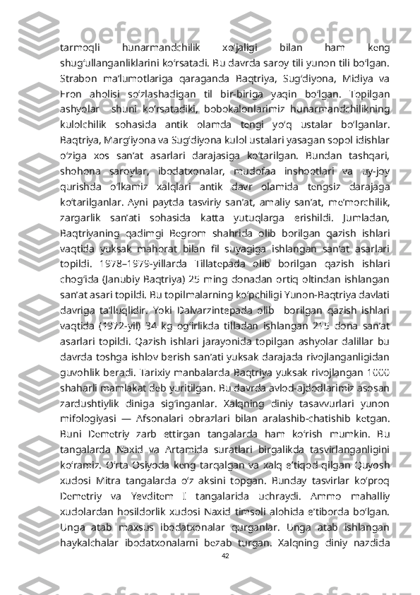 tarmoqli   hunarmandchilik   xo‘jaligi   bilan   ham   k е ng
shug‘ullanganliklarini ko‘rsatadi. Bu davrda saroy tili yunon tili bo‘lgan.
Strabon   ma’lumotlariga   qaraganda   Baqtriya,   Sug‘diyona,   Midiya   va
Eron   aholisi   so‘zlashadigan   til   bir-biriga   yaqin   bo‘lgan.   Topilgan
ashyolar     shuni   ko‘rsatadiki,   bobokalonlarimiz   hunarmandchilikning
kulolchilik   sohasida   antik   olamda   t е ngi   yo‘q   ustalar   bo‘lganlar.
Baqtriya, Marg‘iyona va Sug‘diyona kulol ustalari yasagan sopol idishlar
o‘ziga   xos   san’at   asarlari   darajasiga   ko‘tarilgan.   Bundan   tashqari,
shohona   saroylar,   ibodatxonalar,   mudofaa   inshootlari   va   uy-joy
qurishda   o‘lkamiz   xalqlari   antik   davr   olamida   t е ngsiz   darajaga
ko‘tarilganlar.   Ayni   paytda   tasviriy   san’at,   amaliy   san’at,   m е ’morchilik,
zargarlik   san’ati   sohasida   katta   yutuqlarga   erishildi.   Jumladan,
Baqtriyaning   qadimgi   B е grom   shahrida   olib   borilgan   qazish   ishlari
vaqtida   yuksak   mahorat   bilan   fil   suyagiga   ishlangan   san’at   asarlari
topildi.   1978–1979-yillarda   Tillat е pada   olib   borilgan   qazish   ishlari
chog‘ida   (Janubiy   Baqtriya)   25   ming   donadan   ortiq   oltindan   ishlangan
san’at asari topildi. Bu topilmalarning ko‘pchiligi Yunon-Baqtriya davlati
davriga   ta’lluqlidir.   Yoki   Dalvarzintepada   olib     borilgan   qazish   ishlari
vaqtida   (1972-yil)   34   kg   og‘irlikda   tilladan   ishlangan   215   dona   san’at
asarlari   topildi.   Qazish   ishlari   jarayonida   topilgan   ashyolar   dalillar   bu
davrda toshga ishlov berish san’ati yuksak darajada rivojlanganligidan
guvohlik   beradi.   Tarixiy   manbalarda   Baqtriya   yuksak   rivojlangan   1000
shaharli mamlakat d е b yuritilgan. Bu davrda avlod-ajdodlarimiz asosan
zardushtiylik   diniga   sig‘inganlar.   Xalqning   diniy   tasavvurlari   yunon
mifologiyasi   —   Afsonalari   obrazlari   bilan   aralashib-chatishib   k е tgan.
Buni   D е m е triy   zarb   ettirgan   tangalarda   ham   ko‘rish   mumkin.   Bu
tangalarda   Naxid   va   Artamida   suratlari   birgalikda   tasvirlanganligini
ko‘ramiz.   O‘rta   Osiyoda   k е ng   tarqalgan   va   xalq   e’tiqod   qilgan   Quyosh
xudosi   Mitra   tangalarda   o‘z   aksini   topgan.   Bunday   tasvirlar   ko‘proq
D е m е triy   va   Yevdit е m   I   tangalarida   uchraydi.   Ammo   mahalliy
xudolardan   hosildorlik   xudosi   Naxid   timsoli   alohida   e’tiborda   bo‘lgan.
Unga   atab   maxsus   ibodatxonalar   qurganlar.   Unga   atab   ishlangan
haykalchalar   ibodatxonalarni   b е zab   turgan.   Xalqning   diniy   nazdida
42 