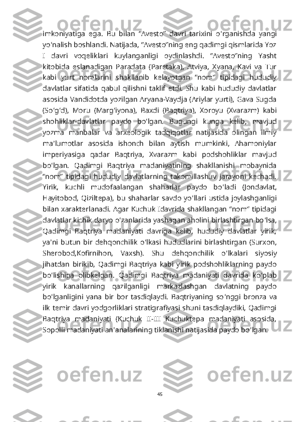 imkoniyatiga   ega.   Bu   bilan   “Avesto”   davri   tarixini   o ʻ rganishda   yangi
yo ʻ nalish boshlandi. Natijada, “Avesto”ning eng qadimgi qismlarida Yoz
I   davri   voqeliklari   kuylanganligi   oydinlashdi.   “Avesto”ning   Yasht
kitobida   eslanadigan   Paradata   (Paretaka),   Atviya,   Xyana,   Kavi   va   Tur
kabi   yurt   nomlarini   shakllanib   kelayotgan   “nom”   tipidagi   hududiy
davlatlar   sifatida   qabul   qilishni   taklif   etdi.   Shu   kabi   hududiy   davlatlar
asosida Vandidotda yozilgan Aryana-Vaydja (Ariylar yurti), Gava Sugda
(So ʻ g ʻ d),   Moru   (Marg ʻ iyona),   Baxdi   (Baqtriya),   Xoroyu   (Xvarazm)   kabi
shohliklar-davlatlar   paydo   bo ʻ lgan.   Bugungi   kunga   kelib,   mavjud
yozma   manbalar   va   arxeologik   tadqiqotlar   natijasida   olingan   ilmiy
ma ʼ lumotlar   asosida   ishonch   bilan   aytish   mumkinki,   Ahamoniylar
imperiyasiga   qadar   Baqtriya,   Xvarazm   kabi   podshohliklar   mavjud
bo ʻ lgan.   Qadimgi   Baqtriya   madaniyatining   shakllanishi   mobaynida
“nom”   tipidagi   hududiy   davlatlarning   takomillashuv   jarayoni   kechadi.
Yirik,   kuchli   mudofaalangan   shaharlar   paydo   bo ʻ ladi   (Jondavlat,
Hayitobod,   Qiziltepa),   bu   shaharlar   savdo   yo ʻ llari   ustida   joylashganligi
bilan xarakterlanadi. Agar Kuchuk Idavrida shakllangan “nom” tipidagi
davlatlar kichik daryo o ʻ zanlarida yashagan aholini birlashtirgan bo ʻ lsa,
Qadimgi   Baqtriya   madaniyati   davriga   kelib,   hududiy   davlatlar   yirik,
ya ʼ ni   butun   bir   dehqonchilik   o ʻ lkasi   hududlarini   birlashtirgan   (Surxon,
Sherobod,Kofirnihon,   Vaxsh).   Shu   dehqonchilik   o ʻ lkalari   siyosiy
jihatdan   birikib,   Qadimgi   Baqtriya   kabi   yirik   podshohliklarning   paydo
bo ʻ lishiga   olibkelgan.   Qadimgi   Baqtriya   madaniyati   davrida   ko ʻ plab
yirik   kanallarning   qazilganligi   markazlashgan   davlatning   paydo
bo ʻ lganligini   yana   bir   bor   tasdiqlaydi.   Baqtriyaning   so ʻ nggi   bronza   va
ilk temir davri yodgorliklari stratigrafiyasi shuni tasdiqlaydiki, Qadimgi
Baqtriya   madaniyati   (Kuchuk   II-III   Kuchuktepa   madaniyati   asosida,
Sopolli madaniyati an ʼ analarining tiklanishi natijasida paydo bo ʻ lgan.
45 