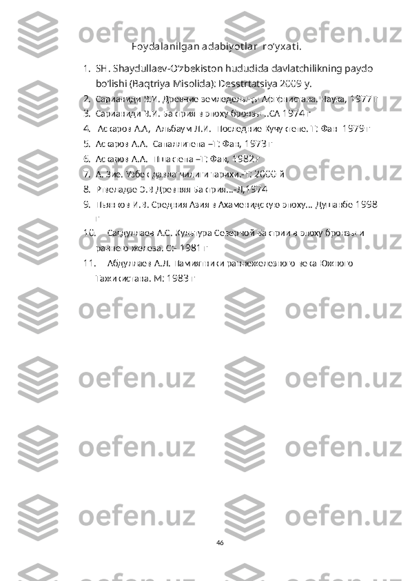 Foy dalanilgan adabiy ot lar  ro’y xat i.
1. SH. Shaydullaev-O’zbekiston hududida davlatchilikning paydo 
bo’lishi (Baqtriya Misolida): Desstrtatsiya 2009 y.
2. Сарианиди   В . И .  Древние   земледелыцы   Афгфнистана .  Наука , 1977  г
3. Сарианиди   В . И .  Бактрия   в   эпоху   бронзы  .. СА  1974  г
4.   Аскаров   А . А ,   Алъбаум   Л . И .   Последние   Кучуктепе .  Т :  Фан   1979  г
5. Аскаров   А . А .   Сапаллитепа  – Т :  Фан , 1973  г
6. Аскаров   А . А .   Пшактепа  – Т :  Фан , 1982  г
7. А .  Зие .  Узбек   давлатчилиги   тарихи .- Т : 2000  й
8. Ртвеладзе   Э . В   Древняя   Бактрия …- Л ,1974  г
9. Пьянков   И . В .  Средния   Азия   в   Ахаменидскую   эпоху …  Душанбе  1998 
г
10. Сагдуллаев   А . С .  Культура   Северной   Бактрии   в   эпоху   бронзы   и  
раннего   железа .  С :- 1981   г
11. Абдуллаев   А . Л .  Памиятники   раннежелезного   века   Южного  
Тажикистана .  М : 1983  г
46 