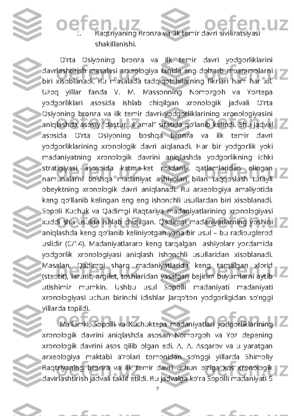 I. Baqtriyaning Bronza va Ilk temir davri sivilizatsiyasi 
shakillanishi.
O’rta   Osiyoning   bronza   va   ilk   temir   davri   yodgorliklarini
davrlashtirish   masalasi   arxeologiya   fanida   eng   dolzarb   muammolarni
biri   xisoblanadi.   Bu   masalada   tadqiqotchilarning   fikrlari   ham   har   xil.
Uzoq   yillar   fanda   V.   M.   Massonning   Nomozgoh   va   Yoztepa
yodgorliklari   asosida   ishlab   chiqilgan   xronologik   jadvali   O’rta
Osiyoning   bronza   va   ilk   temir   davri   yodgorliklarining   xronologiyasini
aniqlashda   asosiy   “dastur   ul   amal”   sifatida   qo’lanib   kelindi.   Shu   jadval
asosida   O’rta   Osiyoning   boshqa   bronza   va   ilk   temir   davri
yodgorliklarining   xronologik   davri   aiqlanadi.   Har   bir   yodgorlik   yoki
madaniyatning   xronologik   davrini   aniqlashda   yodgorlikning   ichki
stratigiyasi   asosoida   ketma-ket   madaniy   qatlamlaridan   olingan
namunalarni   boshqa   madaniyat   ashiyolari   bilan   taqqoslash   tufayli
obeyktning   xronologik   davri   aniqlanadi.   Bu   arxeologiya   amaliyotida
keng   qo’llanib   kelingan   eng   eng   ishonchli   usullardan   biri   xisoblanadi.
Sopoli   Kuchuk   va   Qadimgi   Baqtariya   madaniyatlarining   xronologiyasi
xuddi   shu   usulda   ishlab   chiqilgan.   Qadimgi   madaniyatlarning   yoshini
aniqlashda keng qo’lanib keliniyotgan yana bir usul – bu radiouglerod
uslidir   (C/14).   Madaniyatlararo   keng   tarqalgan     ashiyolarr   yordamida
yodgorlik   xronologiyasi   aniqlash   ishonchli   usullaridan   xisoblanadi.
Masalan,   Qadimgi   sharq   madaniyatlarida   keng   tarqalgan   xlorid
(steotit),  lazurit,  argilet,  toshlaridan  yasalgan  bejirim  buyumlarni aytib
utishimiz   mumkin.   Ushbu   usul   Sopolli   madaniyati   madaniyati
xronologiyasi   uchun   birinchi   idishlar   Jarqo’ton   yodgorligidan   so’nggi
yillarda topildi.
Ma’lumki,   Sopolli   va   Kuchuktepa   madaniyatlari   yodgorliklarining
xronologik   davrini   aniqlashda   asosan   Nomozgoh   va   Yoz   depening
xronologik   davrini   asos   qilib   olgan   edi.   A.   A.   Asqarov   va   u   yaratgan
arxeologiya   maktabi   a’zolari   tomonidan   so’nggi   yillarda   Shimoliy
Baqtriyaning   bronza   va   ilk   temir   davri   uchun   o’ziga   xos   xronologik
davirlashtirish jadvali taklif etildi. Bu jadvalga ko’ra Sopolli madaniyati 5
7 