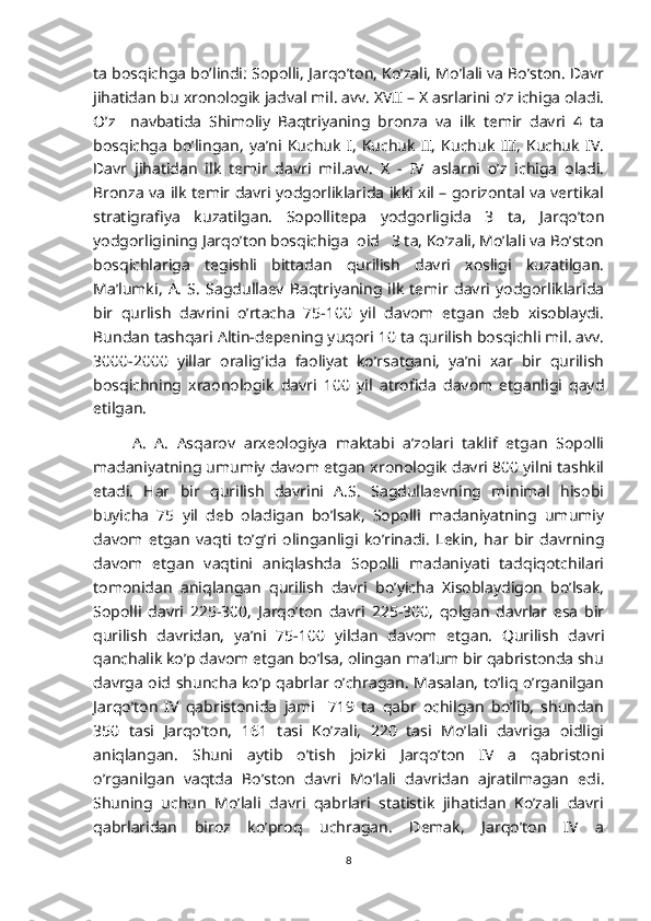 ta bosqichga bo’lindi: Sopolli, Jarqo’ton, Ko’zali, Mo’lali va Bo’ston. Davr
jihatidan bu xronologik jadval mil. avv. XVII – X asrlarini o’z ichiga oladi.
O’z     navbatida   Shimoliy   Baqtriyaning   bronza   va   ilk   temir   davri   4   ta
bosqichga   bo’lingan,   ya’ni   Kuchuk   I,   Kuchuk   II,   Kuchuk   III,   Kuchuk   IV.
Davr   jihatidan   ilk   temir   davri   mil.avv.   X   -   IV   aslarni   o’z   ichiga   oladi.
Bronza va ilk temir davri yodgorliklarida ikki xil – gorizontal va vertikal
stratigrafiya   kuzatilgan.   Sopollitepa   yodgorligida   3   ta,   Jarqo’ton
yodgorligining Jarqo’ton bosqichiga  oid   3 ta, Ko’zali, Mo’lali va Bo’ston
bosqichlariga   tegishli   bittadan   qurilish   davri   xosligi   kuzatilgan.
Ma’lumki,   A.   S.   Sagdullaev   Baqtriyaning   ilk   temir   davri   yodgorliklarida
bir   qurlish   davrini   o’rtacha   75-100   yil   davom   etgan   deb   xisoblaydi.
Bundan tashqari Altin-depening yuqori 10 ta qurilish bosqichli mil. avv.
3000-2000   yillar   oralig’ida   faoliyat   ko’rsatgani,   ya’ni   xar   bir   qurilish
bosqichning   xraonologik   davri   100   yil   atrofida   davom   etganligi   qayd
etilgan.
A.   A.   Asqarov   arxeologiya   maktabi   a’zolari   taklif   etgan   Sopolli
madaniyatning umumiy davom etgan xronologik davri 800 yilni tashkil
etadi.   Har   bir   qurilish   davrini   A.S.   Sagdullaevning   minimal   hisobi
buyicha   75   yil   deb   oladigan   bo’lsak,   Sopolli   madaniyatning   umumiy
davom   etgan   vaqti   to’g’ri   olinganligi   ko’rinadi.   Lekin,   har   bir   davrning
davom   etgan   vaqtini   aniqlashda   Sopolli   madaniyati   tadqiqotchilari
tomonidan   aniqlangan   qurilish   davri   bo’yicha   Xisoblaydigon   bo’lsak,
Sopolli   davri   225-300,   Jarqo’ton   davri   225-300,   qolgan   davrlar   esa   bir
qurilish   davridan,   ya’ni   75-100   yildan   davom   etgan.   Qurilish   davri
qanchalik ko’p davom etgan bo’lsa, olingan ma’lum bir qabristonda shu
davrga oid shuncha ko’p qabrlar o’chragan. Masalan, to’liq o’rganilgan
Jarqo’ton   IV   qabristonida   jami     719   ta   qabr   ochilgan   bo’lib,   shundan
350   tasi   Jarqo’ton,   161   tasi   Ko’zali,   220   tasi   Mo’lali   davriga   oidligi
aniqlangan.   Shuni   aytib   o’tish   joizki   Jarqo’ton   IV   a   qabristoni
o’rganilgan   vaqtda   Bo’ston   davri   Mo’lali   davridan   ajratilmagan   edi.
Shuning   uchun   Mo’lali   davri   qabrlari   statistik   jihatidan   Ko’zali   davri
qabrlaridan   biroz   ko’proq   uchragan.   Demak,   Jarqo’ton   IV   a
8 