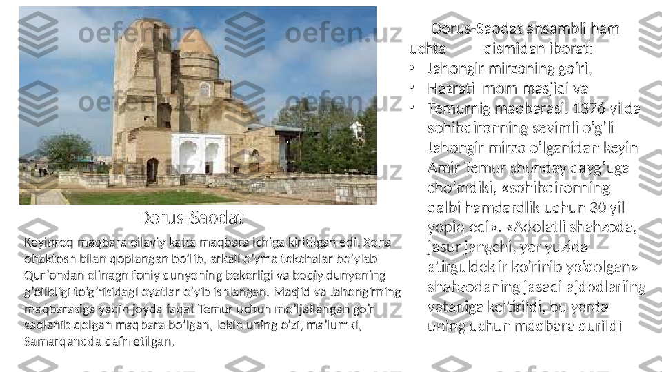        Dorus-Saodat ansambli ham 
uchta          qismidan iborat: 
•
Jahongir mirzoning go’ri, 
•
Hazrati Imom masjidi va 
•
Temurnig maqbarasi. 1376 yilda 
sohibqironning sevimli o’g’li 
Jahongir mirzo o’lganidan keyin 
Amir Temur shunday qayg’uga 
cho’mdiki, «sohibqironning 
qalbi hamdardlik uchun 30 yil 
yopiq edi». «Adolatli shahzoda, 
jasur jangchi, yer yuzida 
atirguldek ir ko’rinib yo’qolgan» 
shahzodaning jasadi ajdodlariing 
vataniga keltirildi, bu yerda 
uning uchun maqbara qurildi Keyinroq maqbara oilaviy katta maqbara ichiga kiritilgan edi. Xona 
ohaktosh bilan qoplangan bo’lib, arkali o’yma tokchalar bo’ylab 
Qur’ondan olinagn foniy dunyoning bekorligi va boqiy dunyoning 
g’olibligi to’g’risidagi oyatlar o’yib ishlangan. Masjid va Jahongirning 
maqbarasiga yaqin joyda faqat Temur uchun mo’ljallangan go’r 
saqlanib qolgan maqbara bo’lgan, lekin uning o’zi, ma’lumki, 
Samarqandda dafn etilgan. Dorus-Saodat  