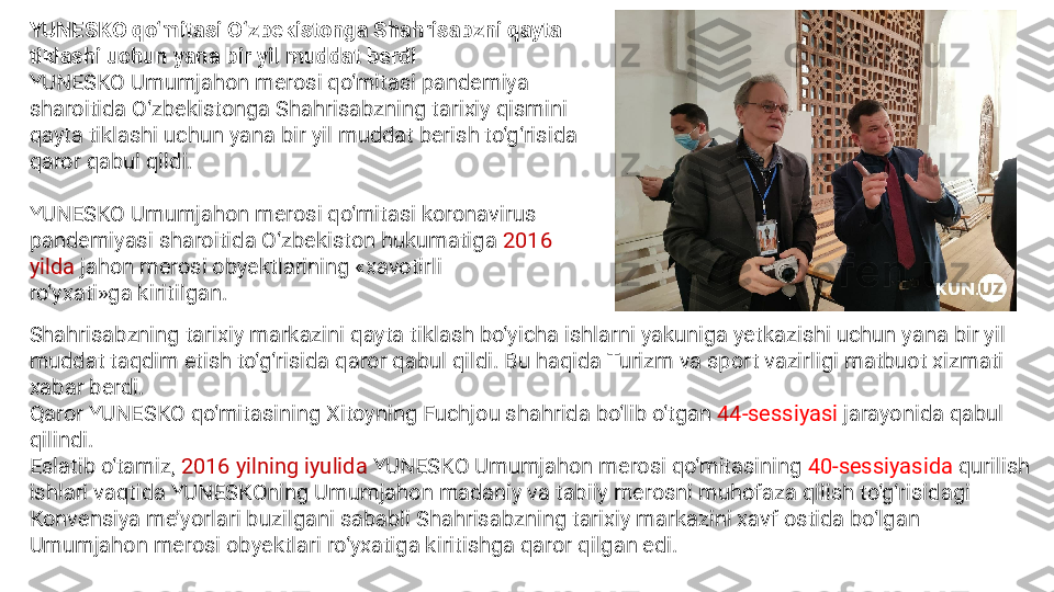 YUNESKO qo‘mitasi O‘zbekistonga Shahrisabzni qayta 
tiklashi uchun yana bir yil muddat berdi
YUNESKO Umumjahon merosi qo‘mitasi pandemiya 
sharoitida O‘zbekistonga Shahrisabzning tarixiy qismini 
qayta tiklashi uchun yana bir yil muddat berish to‘g‘risida 
qaror qabul qildi.
   
YUNESKO Umumjahon merosi qo‘mitasi koronavirus 
pandemiyasi sharoitida O‘zbekiston hukumatiga  2016 
yilda  jahon merosi obyektlarining «xavotirli 
ro‘yxati»ga kiritilgan. 
Shahrisabzning tarixiy markazini qayta tiklash bo‘yicha ishlarni yakuniga yetkazishi uchun yana bir yil 
muddat taqdim etish to‘g‘risida qaror qabul qildi. Bu haqida Turizm va sport vazirligi matbuot xizmati 
xabar berdi.
Qaror YUNESKO qo‘mitasining Xitoyning Fuchjou shahrida bo‘lib o‘tgan  44-sessiyasi  jarayonida qabul 
qilindi.
Eslatib o‘tamiz,  2016 yilning iyulida  YUNESKO Umumjahon merosi qo‘mitasining  40-sessiyasida  qurilish 
ishlari vaqtida YUNESKOning Umumjahon madaniy va tabiiy merosni muhofaza qilish to‘g‘risidagi 
Konvensiya me’yorlari buzilgani sababli Shahrisabzning tarixiy markazini xavf ostida bo‘lgan 
Umumjahon merosi obyektlari ro‘yxatiga kiritishga qaror qilgan edi. 