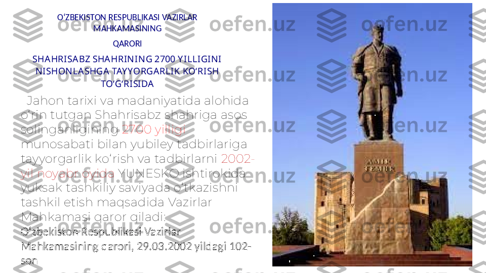 O‘ZBEKISTON RESPUBLIKASI VAZIRLAR 
MAHKAMASINING
QARORI
SHA HRISA BZ SHA HRINING 2700 Y ILLIGINI 
NISHONLA SHGA TAY YORGA RLIK KO‘RISH 
TO‘G‘RISIDA
   Jahon tarixi va madaniyatida alohida 
o‘ rin tutgan Shahrisabz shahriga asos 
solinganligining  2700 yilligi 
munosabati bilan yubiley tadbirlariga 
tayyorgarlik ko‘ rish va tadbirlarni  2002-
yil noyabr oyida  YUNESKO ishtirokida 
yuksak tashkiliy saviyada o‘tkazishni 
tashkil etish maqsadida Vazirlar 
Mahkamasi qaror qiladi:
O‘zbekiston Respublikasi Vazirlar 
Mahkamasining qarori, 29.03.2002 yildagi 102-
son 