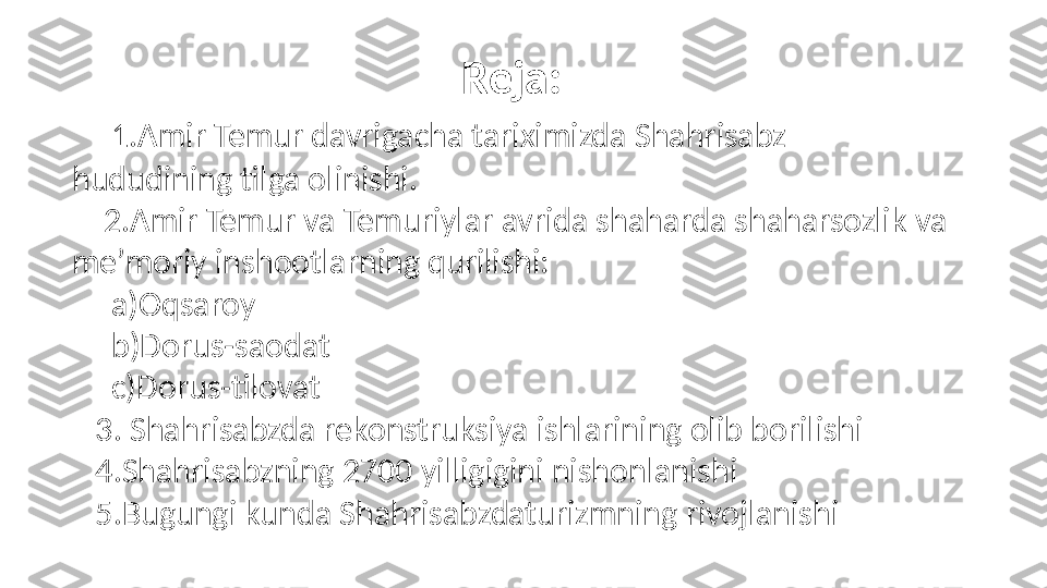 Reja:
     1.Amir Temur davrigacha tariximizda Shahrisabz 
hududining tilga olinishi.
     2.Amir Temur va Temuriylar avrida shaharda shaharsozlik va 
me’moriy inshootlarning qurilishi:
      a)Oqsaroy
      b)Dorus-saodat
      c)Dorus-tilovat
    3. Shahrisabzda rekonstruksiya ishlarining olib borilishi 
    4.Shahrisabzning 2700 yilligigini nishonlanishi
    5.Bugungi kunda Shahrisabzdaturizmning rivojlanishi 