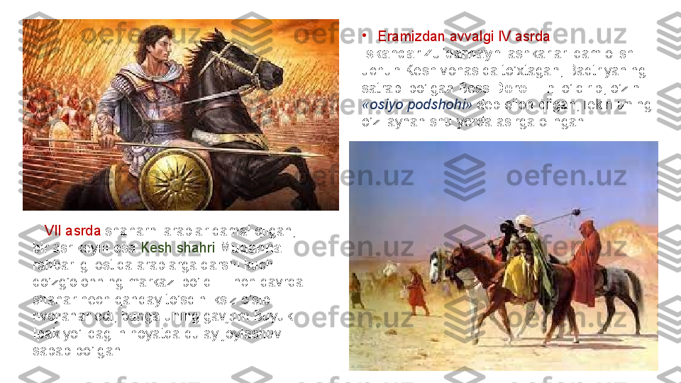 •
Eramizdan avvalgi	 IV	 asrda	 
Iskandar Zulqarnayn  lashkarlari	
 dam	 olish	 
uchun	
 Kesh	 vohasida	 to’xtagan,	 Baqtriyaning	 
satrapi	
 bo’lgan	 Bess	  Doro III  	ni	 o’ldirib,	 o’zini	 
«osiyo podshohi»  deb	
 e’lon	 qilgan,	 lekin	 uning	 
o’zi	
 aynan	 shu	 yerda	 asirga	 olingan.	 
 	
   VII	 asrda	  shaharni	 arablar	 qamal	 qilgan,	 
bir	
 asr	 keyin	 esa	  Kesh	 shahri   Muqanna 
rahbarligi	
 ostida	 arablarga	 qarshi	 kuchli	 
qo’zg’olonning	
 markazi	 bo’ldi.	 Tinch	 davrda	 
shahar	
 hech	 qanday	 to’sqinliksiz	 o’sib	 
rivojlanar	
 edi,	 bunga	 uning	 gavjum	 Buyuk	 
Ipak	
 yo’lidagi	 nihoyatda	 qulay	 joylashuvi	 
sabab	
 bo’lgan. 