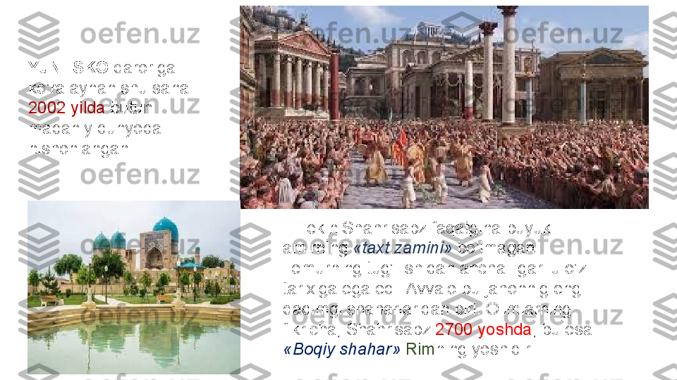 YuNESKO  qaroriga	 
ko’ra	
 aynan	 shu	 sana	 
2002	
 yilda	  butun	 
madaniy	
 dunyoda	 
nishonlangan.	
 
 	
   Lekin	 Shahrisabz	 faqatgina	 buyuk	 
amirning	
  «taxt zamini»  bo’lmagan.	 
Temurning	
 tug’ilishidan	 ancha	 ilgari	 u	 o’z	 
tarixiga	
 ega	 edi.	 Avvalo	 bu	 jahonnig	 eng	 
qadimgi	
 shaharlaridan	 biri.	 Olimlarning	 
fikricha,	
 Shahrisabz	  2700	 yoshda ,	 bu	 esa	 
«Boqiy shahar»  Rim ning	
 yoshidir.	  