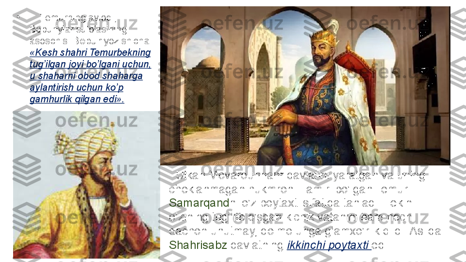    Ulkan	 Movarounnahr	 davlatini	 yaratgan	 va	 uning	 
cheklanmagan	
 hukmroni	 - amiri	 bo’lgan	 Temur	 
Samarqand ni	
 o’z	 poytaxti	 sifatida	 tanladi.	 Lekin	 
o’zining	
 tug’ilib	 o’sgan	 kichik	 vatanini	 ham	 hech	 
qachon	
 unutmay,	 doimo	 unga	 g’amxo’rlik	 qildi.	 Aslida	 
Shahrisabz  	
davlatning	  ikkinchi poytaxti  edi.	 •
 	
    Temurning	 avlodi,	 
Boburiylar	
 sulolasining	 
asoschisi	
  Bobur  	yozishicha:	 
«Kesh shahri Temurbekning 
tug’ilgan joyi bo’lgani uchun, 
u shaharni obod shaharga 
aylantirish uchun ko’p 
gamhurlik qilgan edi». 