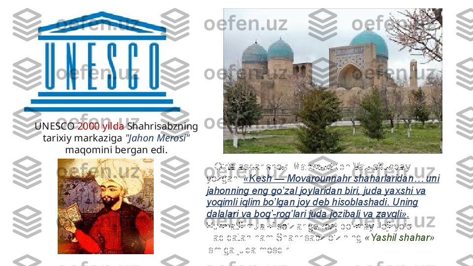 UN ESCO   2000 yilda  Shahrisabzning 
tarixiy markaziga  "Jahon Merosi" 
maqomini bergan edi.
    O’rta	 asrlar	 shoiri	  Mahmud ibn Vali  shunday	 
yozgan:	
  «Kesh — Movarounnahr shaharlaridan… uni 
jahonning eng go’zal joylaridan biri, juda yaxshi va 
yoqimli iqlim bo’lgan joy deb hisoblashadi. Uning 
dalalari va bog’-rog’lari juda jozibali va zavqli». 
Hurmatli
 muallif	 so’zlariga	 rozi	 bo’lmay	 iloji	 yo’q.	 
Haqiqatan	
 ham	 Shahrisabz	 o’zining	  «Yashil shahar» 
ismiga	
 juda	 mosdir. 