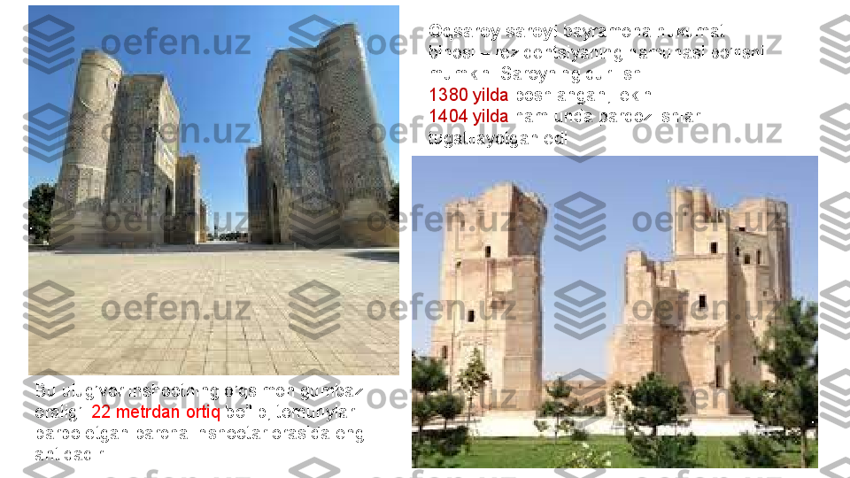 Oqsaroy saroyi  bayramona hukumat	 
binosi	
 –	 rezidentsiyaning	 namunasi	 bo’lishi	 
mumkin.	
 Saroyning	 qurilishi	 
1380	
 yilda	  boshlangan,	 lekin	 
1404	
 yilda	  ham	 unda	 pardoz	 ishlari	 
tugatilayotgan	
 edi
Bu	
 ulug’vor	 inshootning	 o’qsimon	 gumbazi	 
oralig’i	
  22	 metrdan	 ortiq	  bo’lib,	 temuriylar	 
barpo	
 etgan	 barcha	 inshootar	 orasida	 eng	 
antiqadir. 