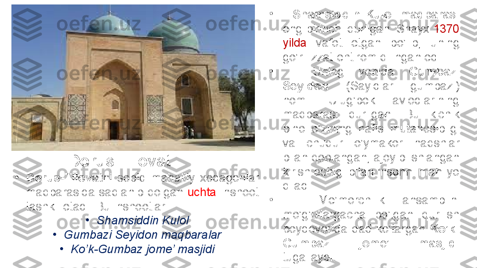 •
Dorus-Tilovat ni 	sobiq	 	mahalliy	 	xodagonlar	 
maqbarasida	
 saqlanib	 qolgan	  uchta  	inshoot	 
tashkil	
 etadi.	 Bu	 inshootlar:
•
Shamsiddin Kulol
•
Gumbazi Seyidon maqbaralar
•
Ko’k-Gumbaz jome’ masjidi
  Dorus-Tilovat •
    Shamsiddin  Kulol  maqbarasi  
eng	
 birinchi	 qurilgan.	 Shayx	  1370	 
yilda	
  vafot	 	etgan	 	bo’lib,	 	uning	 
go’ri	
 izzat-ehtirom	 qilingan	 edi.
•
 	
  Uning	 	yonida	  Gumbazi 
Seyidon  (Sayidlar
 	gumbazi)	 
nomli	
 	Ulug’bek	 	avlodlarining	 
maqbarasi	
 	qurilgan.	 	Bu	 	kichik	 
bino	
 	o’zining	 	nafis	 	mutanosibligi	 
va	
 	chuqur	 	o’ymakor	 	naqshlar	 
bilan	
 qoplangan,	 ajoyib	 ishlangan	 
kirish	
 eshigi	 bilan	 insonni	 mahliyo	 
qiladi.
•
 	
  Me’morchilik	 	ansamblini	 
mo’g’ullargacha	
 	bo’lgan	 	qurilish	 
poydevorida	
 qad	 ko’targan	  Ko’k-
Gumbaz  jome’  masjidi 
tugallaydi. 