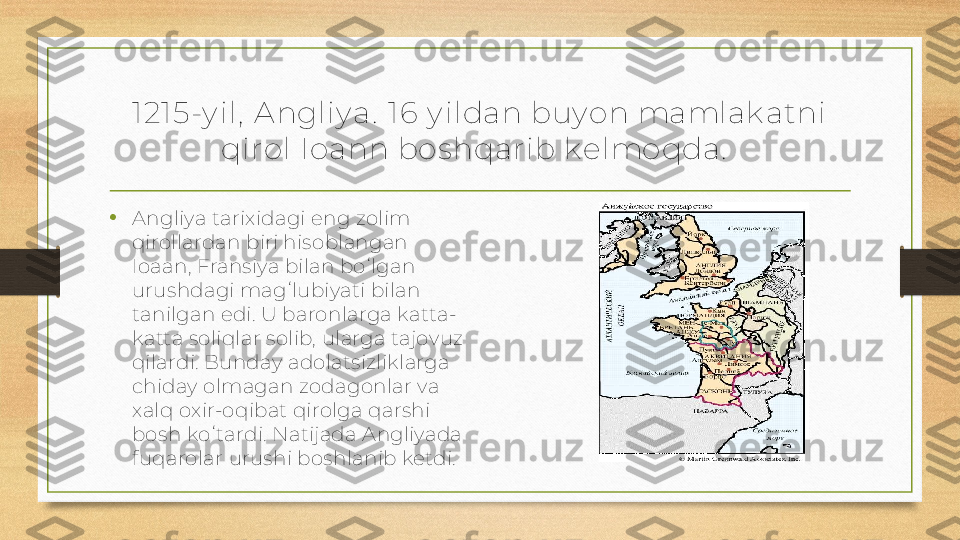 1 21 5-y il,  A ngliy a.  16 y ildan buy on mamlak atni 
qirol Ioann bos hqarib k elmoqda.  
• Angliya tarixidagi eng zolim 
qirollardan biri hisoblangan 
Ioaan, Fransiya bilan boʻlgan 
urushdagi magʻlubiyati bilan 
tanilgan edi. U baronlarga katta-
katta soliqlar solib, ularga tajovuz 
qilardi. Bunday adolatsizliklarga 
chiday olmagan zodagonlar va 
xalq oxir-oqibat qirolga qarshi 
bosh koʻtardi. Natijada Angliyada 
fuqarolar urushi boshlanib ketdi. 