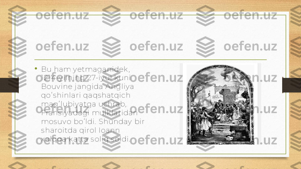 •
Bu ham y etmaganidek ,  
1214 -y ilning 27-iy ul k uni 
Bouv ine j angida A ngliy a 
qoʻs hinlari qaqs hatqich 
magʻlubiy atga uchrab,  
Frans iy adagi mulk laridan 
mos uv o boʻldi.  Shunday  bir 
s haroitda qirol Ioann 
x alqqa k atta s oliq s oldi.   