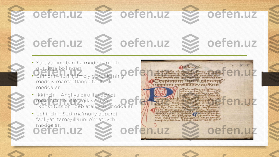 •
X ar tiy aning barcha moddalari uch 
gur uhga bo‘ lingan:
•
Birinchi – T urli ijtimoiy  gur uhlarning 
moddiy  manf aatlariga taalluqli 
moddalar.
• Ik k inchi – A ngliy a qi rolli gi dav lat 
mex aniz mini is loh qiluv chi v a 
“ k ons tituts ion”  deb ataluv chi moddalar.
•
Uchinchi – Sud-ma’ muriy  apparat 
f aoliy ati tamoy illarini o‘ rnatuv chi 
moddalar. 