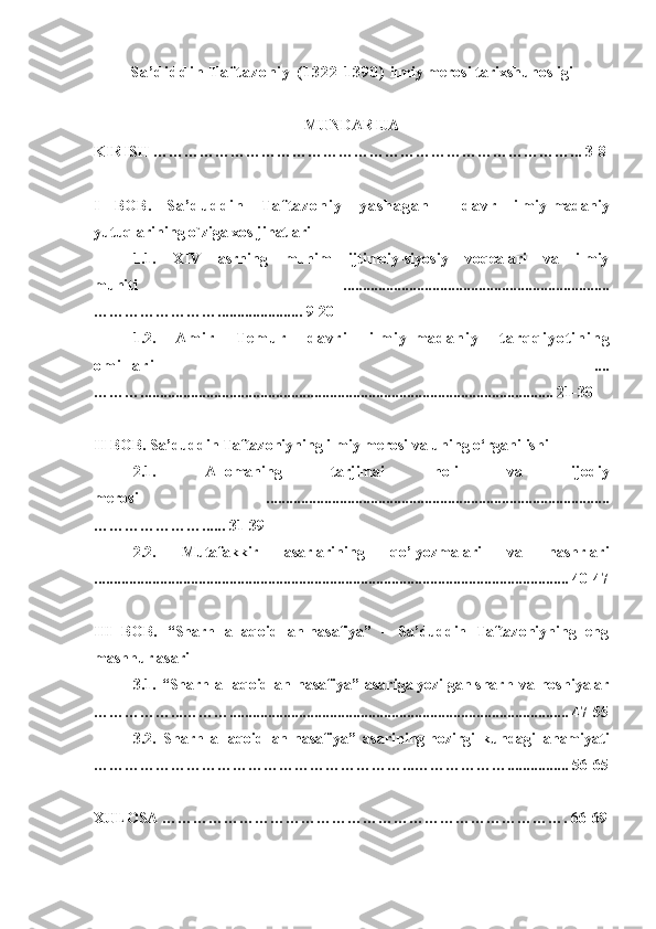 S a ’ d i d d i n   T a f t a z o n i y   ( 1 3 2 2 - 1 3 9 0 )  ilmiy merosi  tarixshunosligi
MUNDARIJA
KIRISH  ………………………………………………………………………...  3-8
I   BOB.   S a ’ d u d d i n   T a f t a z o n i y   y a s h a g a n     d a v r   ilmiy-madaniy
yutuq lar ining o`ziga xos jihatlari
1.1.   XIV   аsrning   muhim   ijtimоiy-siyosiy   voqealari   vа   ilmiy
muhiti   .....................................................................
……………………...................... 9-20
1.2.   A m i r   T e m u r   d a v r i   i l m i y - m a d a n i y   t a r q q i y o t i n i n g
o m i l l a r i   ....
………........................................................................................................... 21-30
II BOB.   Sa’duddin Taftazoniyning ilmiy merosi va uning o‘rganilishi 
2.1.   Allomaning   tarjimai   holi   va   ijodiy
merosi   .........................................................................................
…………………...... 31-39
2.2.   Mutafakkir   аsаrlarining   qo’lyozmаlаri   vа   nashrlari
........................................................................................................................... 40-47
III   BOB.   “Sharh   аl-аqоid   аn-nаsаfiya”   –   Sa’duddin   Taftazoniyning   eng
mashhur asari
3.1.   “Sharh   аl-аqоid   аn-nаsаfiya”   asari gа   yozilgаn   sharh   vа   hоshiyalаr
……………...………........................................................................................  47-55
3. 2 .   Sharh   аl-аqоid   аn-nаsаfiya”   asari ning   hоzirgi   kundаgi   аhаmiyati
……………………………………………………. .. ………………... ............. 56-65
XULOSA  ……………………………………………………………………. 6 6 - 6 9 