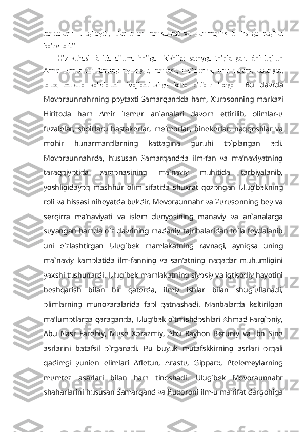 bаndаlаrni   ulug’lаydi,   ulаr   bilаn   hаmsuhbаt   vа   hаmmаjilis   bo’lishgа   rаg’bаt
ko’rsаtаdi” . 
O’z   sоhаsi   fаnidа   аllоmа   bo’lgаn   kishilаr   sаrоygа   to’plаngаn.   Sоhibqirоn
Аmir   Tеmur   ilm-fаnning   riyoziyot,   hаndаsа,   mе’mоrlik,   ilmi   nujum,   аdаbiyot,
tаriх,   musiqа   sоhаlаrini   rivоjlаntirishgа   kаttа   e’tibоr   bеrgаn.   Bu   davrda
Movoraunnahrning poytaxti Samarqandda ham, Xurosonning markazi
Hiritoda   ham   Amir   Temur   an`analari   davom   ettirilib,   olimlar-u
fuzalolar,   shoirlaru   bastakorlar,   me`morlar,   binokorlar,   naqqoshlar   va
mohir   hunarmandlarning   kattagina   guruhi   to`plangan   edi.
Movoraunnahrda,   hususan   Samarqandda   ilm-fan   va   ma’naviyatning
taraqqiyotida   zamonasining   ma`naviy   muhitida   tarbiyalanib,
yoshligidayoq   mashhur   olim   sifatida   shuxrat   qozongan   Ulug’bekning
roli va hissasi nihoyatda bukdir. Movoraunnahr va Xurusonning boy va
serqirra   ma’naviyati   va   islom   dunyosining   manaviy   va   an`analarga
suyangan hamda o`z davrining madaniy tajribalaridan to`la foydalanib
uni   o`zlashtirgan   Ulug`bek   mamlakatning   ravnaqi,   ayniqsa   uning
ma`naviy   kamolatida   ilm-fanning   va   san’atning   naqadar   muhumligini
yaxshi tushunardi. Ulug`bek mamlakatning siyosiy va iqtisodiy hayotini
boshqarish   bilan   bir   qatorda,   ilmiy   ishlar   bilan   shug`ullanadi,
olimlarning   munozaralarida   faol   qatnashadi.   Manbalarda   keltirilgan
ma’lumotlarga qaraganda, Ulug’bek o`tmishdoshlari Ahmad Farg`oniy,
Abu   Nasr   Farobiy,   Muso   Xorazmiy,   Abu   Rayhon   Beruniy   va   Ibn   Sino
asrlarini   batafsil   o`rganadi.   Bu   buyuk   mutafskkirning   asrlari   orqali
qadimgi   yunion   olimlari   Aflotun,   Arastu,   Gipparx,   Ptolomeylarning
mumtoz   asarlari   bilan   ham   tinoshadi.   Ulug`bek   Movoraunnahr
shaharlarini hususan Samarqand va Buxoroni ilm-u ma’rifat dargohiga 