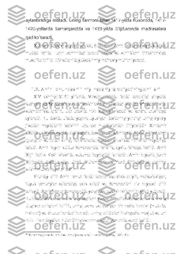 aylantirishga   intiladi.   Uning   farmoni   bilan   1417-yilda   Buxoroda,   1417-
1420-yollarda   Samarqandda   va   1433-yilda   G’ijduvonda   madrasalara
qad ko`taradi. 
Хulоsа sifаtidа shu аytish kеrаkki, Sоhibqirоn Аmir Tеmur tаriхiy judа qisqа
muddаt   ichidа   Turоn   zаminidаgi   tаrqоq   bеklik   vа   хоnliklаrni   birlаshtirishgа
muvаffаq bo’ldi. O’z sаltаnidа yuksаk ilmiy-mа’nаviy muhitni yarаtdi.
1 . 2 .   A m i r   T e m u r   d a v r i   i l m i y - m a d a n i y   t a r q q i y o t i n i n g   o m i l l a r i
XIV   asrning   50-60   yillarida   Movarounnahrda   feodal   tarqoqligi   g`oyatda
kuchayib   sinfiy   kurash   yanada   keskinlashadi.   Ulkadagi   xar   bir   viloyat   aloxida
xukmdorlikka   ajralib,   ular   urtasida   nizo   kuchayib   ketadi   va   kancha   urushlarga
aylanadi.   Bu   davrda   ulkada   yagona   uyushgan   davlatning   yo`qligi   uning   siyosiy
jixatdan   maydalanib   ketishini   urta   asr   muarrixlaridan   G`iyosiddin   Xondamir
«Xabib us Siyar» asarida quyidagicha tasvirlanadi: «Amirzoda Abdullo binni amir
Qozog`on   vafotidan   so`ng,   har   shaharda   mustaqil   shoxlikka   intilishlar   maydonga
keladi.   Amir   Bayon   sulduz   Samarqandda   ichkilik,   ayshu   ishratga   berildi.   Amir
Xoji   barlos   Kesh   shaxrida   xukumat   bayrog`ini   ko`tardi.   Amir   Boyazid   jazoir
Xo`jandda   davlat   taxtiga   ultirdi.   Muhammadxo`ja   Yazdi   Shiburg`onga   o`zining
xokim mutloq hayol qildi» 44
. 
Shunday   qilib   Amir   Temur   feodal   tarqoqlikka   chek   qo ` yib ,   markazlashgan ,
buyuk   temuriylar   saltanatiga   asos   soladi   va   Samarqandni   o ` z   poytaxti   qilib
tanlaydi .   Amir Temur Samarqandda yangitdan qurilish ishlarini boshlab yuboradi.
Bu borada XV asr tarixchisi quyidagilarni yozadi: “Ilgarilari Samarqand shahrining
ulug`vor   qo`rg`oni   bo`lib,   uning   ustma-ust   qurilgan   bir   necha   boro`si   (mudofaa
inshooti)   va   chuqur   handaqi   bor   edi.   Uning   qoldiqlari   hozirgacha   mavjud   va   uni
Bolo Hisor deydilar. Bular Chingizxonning xuruji zamonida xarob bo`ldi.
44
  Muhammadjonov A. Temur va Temuriylar saltanati.-Toshkent: Qomus,  1994.- 6 b. 