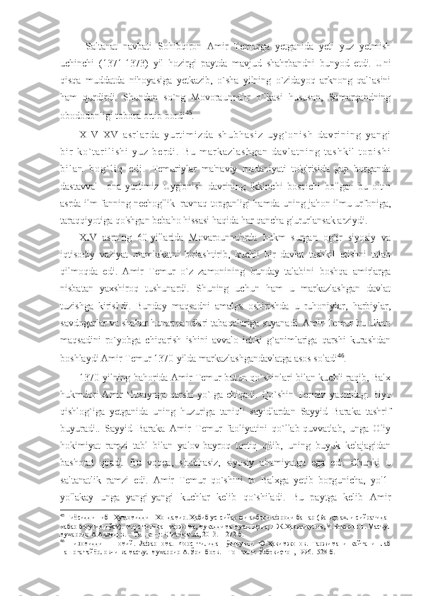 Saltanat   navbati   Sohibqiron   Amir   Temurga   yetganida   yeti   yuz   yetmish
uchinchi   (1371-1373)   yil   hozirgi   paytda   mavjud   shahrbandni   bunyod   etdi.   Uni
qisqa   muddatda   nihoyasiga   yetkazib,   o`sha   yilning   o`zidayoq   arknong   qal`asini
ham   qurdirdi.   Shundan   so`ng   Movoraunnahr   o`lkasi   hususan,   Samarqandning
obododonligi tobora ortib bordi 45
.
X I V - X V   a s r l a r d a   y u r t i m i z d a   s h u b h a s i z   u y g ` o n i s h   d a v r i n i n g   y a n g i
b i r   k o ` t a r i l i s h i   y u z   b e r d i .   B u   m a r k a z l a s h g a n   d a v l a t n i n g   t a s h k i l   t o p i s h i
b i l a n   b o g ` l i q   e d i .   Temuriylar   ma'naviy   madaniyati   to'g'risida   gap   borganda
dastavval     ona   yurtimiz   Uyg'onish   davrining   ikkinchi   bosqichi   bo'lgan   bu   oltin
asrda ilm-fanning nechog'lik  ravnaq topganligi hamda uning jahon ilmu-urfoniga,
taraqqiyotiga qo'shgan bebaho hissasi haqida har qancha g'ururlansak arziydi.
XIV   asrning   60-yillarida   Movarounnahrda   hukm   surgan   og`ir   siyosiy   va
iqtisodiy   vaziyat   mamlakatni   birlashtirib,   kuchli   bir   davlat   tashkil   etishni   talab
qilmoqda   edi.   Amir   Temur   o`z   zamonining   bunday   talabini   boshqa   amirlarga
nisbatan   yaxshiroq   tushunardi.   Shuning   uchun   ham   u   markazlashgan   davlat
tuzishga   kirishdi.   Bunday   maqsadni   amalga   oshirishda   u   ruhoniylar,   harbiylar,
savdogarlar va shahar hunarmandlari tabaqalariga suyanadi. Amir Temur bu ulkan
maqsadini   ro`yobga   chiqarish   ishini   avvalo   ichki   g`animlariga   qarshi   kurashdan
boshlaydi Amir Temur 1370-yilda markazlashgandavlatga asos soladi 46
.
1370-yilning bahorida Amir Temur butun qo`shinlari bilan kuchli raqib, Balx
hukmdori  Amir  Husaynga  qarshi  yo`Iga chiqadi. Qo`shin   Termiz   yaqnidagi   Biyo
qishlog`iga   yetganida   uning   huzuriga   taniqli   sayidlardan   Sayyid   Baraka   tashrif
buyuradi..   Sayyid   Baraka   Amir   Temur   faoliyatini   qo`llab-quvvatlab,   unga   Oliy
hokimiyat   ramzi   tabl   bilan   yalov-bayroq   tortiq   qilib,   uning   buyuk   kelajagidan
bashorat   qiladi.   Bu   voqea,   shubhasiz,   siyosiy   ahamiyatga   ega   edi.   Chunki   u
saltanatlik   ramzi   edi.   Amir   Temur   qo`shini   to   Balxga   yetib   borgunicha,   yo'1-
yo'lakay   unga   yangi-yangi   kuchlar   kelib   qo`shiladi.   Bu   paytga   kelib   Amir
45
 Ғиёсиддин ибн Ҳумомиддин Хондамир. Ҳабиб ус -сийар фи ахбори афроди башар (Башар аҳли сийратидан
хабар берувчи дўст). Форс тилидан таржима, муқаддима муаллифлари Ж.Ҳазратқулов, И.Бекжонов . Масъул
муҳаррир А.Аҳмедов. – Тошкент:  O‘zbekiston,  2013.- 1272 б.
46
  Низомиддин   Шомий.   Зафарнома.   Форс   тилидан   ўгирувчи   Ю.Ҳакимжонов.   Таржимани   қайта   ишлаб
нашрга тайёрловчи ва масъул муҳаррир А.Ўринбоев. – Тошкент: Ўзбекистон, 1996.- 528 б. 