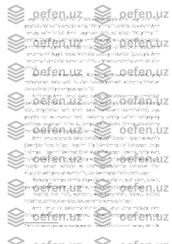 Husaynning ko`pchilik amirlari uni tark etadilar. Jangda Amk Husayn qo`shinlari
yengiladi, ikki kunlik qamaldan so`ng, 1370 yilning 10-aprelida Balx shahri Amir
Temurga   taslim   bo`ladi.   Amir   Husayn   asir   olinib,   qatl   etiladi.   1370-yilning   11-
aprelida Chig`atoy ulusining bek va amirlari, viloyat va tumanlarning dorug`alari,
Amir  Temurning yoshlikdan  birga  bo`lgan quroldosh do`stlari, shuningdek, Amir
Temurning   piri   Sayyid   Baraka   ishtirokida   qurultoy   o`tkaziladi.   Qurultoyda   Amir
Temurning   hukmdorligi   rasman   tan   olinib,   u   Movarounnahrning   amiri   deb   e'lon
qilinadi.
Amir   Temur   Movarounnahr,   Xuroson   va   Xorazmni   birlashtirib,   yirik
markazlashgan   davlat   tuzdi.   Bu   ulkan   hududda   yashovchi   xalqlarning   birlashuvi
ular taqdirida ijobiy ahamiyatga ega bo`ldi.
Sohibqiron   Amir   Temur   davlat   qurilishida   o`zbekistonning   o`tmishidagi
davlatchilik   tajribasidan,   tartib-qoidalaridan   keng   foydalandi.   o`z   zamonasining
talab,   ehtiyojlaridan   kelib   chiqib   davlat   boshqaruvini   takomillashtirdi,   unga
yangicha   ruh   va   mazmun   berdi.   Davlatning   tarkibiy   tuzilishi   harbiysiyosiy
tartiblarga   asoslangan   bo`lsa-da,   jamiyat   rivoji.   barcha   ijtimoiy   tabaqalarning
manfaatlarini ta'minlash nazarda tutilgan edi 47
.
Amir Temur saltanatida davlat boshqaruvi  ikki idoradan - dargoh va vazirlik
(devon)dan   iborat   bo`lgan.   Dargohni   Oliy   hukmdorning   o`zi   boshqargan.   Ijroiya
hokimiyat   –   devonni   devonbegi   (bosh   vazir)   boshqargan.   Devonda   harbiy   vazir,
mulkchilik va soJiq ishlari vaziri, saroy xarajatlari - raoliya vaziri faoliyat yuritgan.
Bulardan   tashqari   sarhadlar   va   tobe   mamlakatlarning   boshqaruvi   bilan
shug`ullanuvchi yana uch vazir bo`lib, ular devonbegiga hisobot berib turgan.
Markaziy   hokimiyat   tizimida   shayxulislom,   qozikalon,   sadri   a'zam,   dodxoh,
yasovul, muhassil, tavochi, muhtasib va boshqa amaldorlar xizraat qilgan.
Dargohda   bosh   hojib,   xazinabon,   xonsolar,   qo`shchi,   bakovul,   kotiblar,
bitikchilar, tabiblar, sozandalar, dasturxonchilar xizmatda bo`lgan.
Amir   Temur   o`z   davlatining   shon-shuhrati   uchun   uning   markaziy   qismi
bo`lgan   Movarounnahrning,   ayniqsa,   poytaxti   Samarqandning   obodonligiga
47
  Amir Temur va temuriylar davrida madaniyat va san`at. – Toshkent :   G` afur  G` ulom nomli nashriyot, 1996 .-B. 128 . 