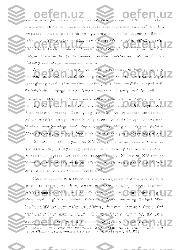 alohida   ahamiyat   beradi.   Uning   har   bir   zafarli   voqeani,   sevinchli   hodisani
muhtasham   me'morlik   obidasini   barpo   etish   bilan   nishonlash   odati   bo`lgan.   Shu
maqsadda   Hindistondan  olib  kelingan  yuzlarcha  mohir   g`isht   teruvchilar,  Sheroz,
Isfahon   va   Damashqning   mashhur   usta-hunarmandlari   qatorida   mahalliy   ustalar
mamlakatda   go`zal   imorat-u   inshootlar   bino   qiladilar.   Amir   Temur   Tabrizda.
masjid,   Sherozda   saroy,   Bag`dodda   madrasa,   Turkistonda   mashhur   Ahmad
Yassaviy qabri ustiga maqbara bino qildirdi.
Amir Temur o`zining saxovati va himmatini Shahrisabz va Samarqandda oliy
imoratlar   qurdirishda   ko`rsatdi.   o`zining   ona-Vatani   Shahrisabzda   otasi   va   o`g`li
Jahongirning   qabri   ustiga   maqbara   qurdirdi,   katta   jome   masjidini   bunyod   etdi.
Shahrisabzda   dunyoga   dong`i   ketgan   mashhur   Oqsaroy   qad   ko`tardi.   Bu
muhtasham   saroyning   peshtoqi,   toq-u   ravoqlari   va   devorlari   zangori   va   oltin
rangdagi   arabiy   naqshli   koshinlar,   guldor   o`ymakor   parchinlar   bilan   ziynatlandi.
Shahrisabzdagi   mashhur   Oqsaroyning   koshinkor   va   parchinkor   peshtoqining
guldor   naqshlari   orasiga   "Ag a r   hizning   quvvut   va   qudratimizga   ishonmasang,
bizning   imoratlarimizga   boq"   degan   xitobnoma   bitilgan.   Turkiston   shahrida
Ahmad Yassaviy maqbarasini bino qilishda ham shunday maqsad nazarda tutilgan.
XIII   asrning   ikkinchi   yarmi   va   XIV   asrning   boshlaridan   e'tiboran   shahar   va
qishloqlarda   xo'jalik   hayotining   jonlanishi   bilan   madaniy   sohada   ham   ba'zi-bir
tarmoqlarning   oyoqqa   tura   boshlashi   ko'zga   tashlandi.   XIII   asr   va   XIV   asrning
birinchi   yarmida   moddiy   madaniyat   bilan   bir   qatorda   manaviy   madaniyatda   ham
xalq o'z intilishi va qiziqishlarini ifoda etgan 48
. 
Ozodlik, hurlikka va erkka tashna ulug' avlod-ajdodlarimiz mug'ullar zulmiga
qarshi   kurashdilar,   ma'rifatga,   ziyoga   va   nurga   intildilar,   nihoyat   bosqinchi
galalarni   vatanimiz   hududidan   uloqtirib   tashladilar.   Jonajon   ona   tariximizning   bu
oltin   davri   ulug'   bobokalonimiz   Sohibqiron   Amir   Temurning   faoliyati   bilan
bog'liqdir. XV asrda temuriylar davlati Xitoy, Hindiston, Tibet va boshqa qo'shni
mamlakatlar   bilan   savdo   aloqalari   olib   boradi.   Shunisi   ham   borki,   XV   asrda
xususan   uning   birinchi   yarmida   mamlakatning   iqtisodiy   jihatdan   ravnaq   topishi,
48
  Низомиддин   Шомий.   Зафарнома.   Форс   тилидан   ўгирувчи   Ю.Ҳакимжонов.   Таржимани   қайта   ишлаб
нашрга тайёрловчи ва масъул муҳаррир А.Ўринбоев. – Тошкент: Ўзбекистон, 1996.- 528 б. 