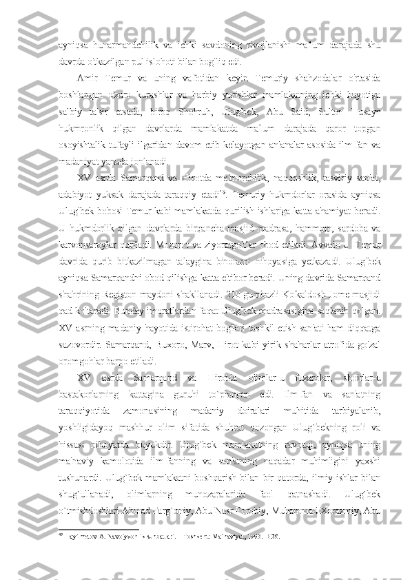 ayniqsa   hunarmandchilik   va   ichki   savdoning   rivojlanishi   ma'lum   darajada   shu
davrda o'tkazilgan pul islohoti bilan bog'liq edi. 
Amir   Temur   va   uning   vafotidan   keyin   Temuriy   shahzodalar   o'rtasida
boshlangan   o'zaro   kurashlar   va   harbiy   yurishlar   mamlakatning   ichki   hayotiga
salbiy   ta'sir   etsada,   biroq   Shohruh,   Ulug'bek,   Abu   Said,   Sulton   Husayn
hukmronlik   qilgan   davrlarda   mamlakatda   ma'lum   darajada   qaror   topgan
osoyishtalik   tufayli   ilgaridan   davom   etib   kelayotgan   an'analar   asosida   ilm-fan   va
madaniyat yanada jonlanadi. 
XV   asrda   Samarqand   va   Hirotda   me'morchilik,   naqqoshlik,   tasviriy   san'at,
adabiyot   yuksak   darajada   taraqqiy   etadi 49
.   Temuriy   hukmdorlar   orasida   ayniqsa
Ulug'bek bobosi Temur kabi mamlakatda qurilish ishlariga katta ahamiyat beradi.
U   hukmdorlik   qilgan   davrlarda   birqancha   masjid   madrasa,   hammom,   sardoba   va
karvonsaroylar  quriladi. Mozorot  va ziyoratgohlar obod etiladi. Avvalo u   Temur
davrida   qurib   bitkazilmagan   talaygina   binolarni   nihoyasiga   yetkazadi.   Ulug'bek
ayniqsa Samarqandni obod qilishga katta e'tibor beradi. Uning davrida Samarqand
shahrining Registon maydoni shakllanadi. 210 gumbazli Ko'kaldosh Jome masjidi
qad ko'taradi. Bunday imoratlardan faqat Ulug'bek madrasasigina saqlanib qolgan.
XV  asrning   madaniy   hayotida  istirohat   bog'lari   tashkil   etish   san'ati   ham   diqqatga
sazovordir.   Samarqand,   Buxoro,   Marv,   Hirot   kabi   yirik   shaharlar   atrofida   go'zal
oromgohlar barpo etiladi. 
XV   asrda   Samarqand   va   Hirotda   olimlar-u   fuzarolar,   shoirlar-u
bastakorlarning   kattagina   guruhi   to`plangan   edi.   Ilm-fan   va   san'atning
taraqqiyotida   zamonasining   madaniy   doiralari   muhitida   tarbiyalanib,
yoshligidayoq   mashhur   olim   sifatida   shuhrat   qozongan   Ulug`bekning   roli   va
hissasi   nihoyatda   buyukdir.   Ulug`bek   mamlakatning   ravnaqi,   ayniqsa   uning
ma'naviy   kamolotida   ilm-fanning   va   san'atning   naqadar   muhimligini   yaxshi
tushunardi.   Ulug`bek   mamlakatni   boshqarish   bilan   bir   qatorda,   ilmiy   ishlar   bilan
shug`ullanadi,   olimlarning   munozaralarida   faol   qatnashadi.   Ulug`bek
o`tmishdoshlari  Ahmad Farg`oniy, Abu Nasr Forobiy, Muhammad Xorazmiy, Abu
49
 Hayitmetov A.  Navoiyxonlik suhbatlari .  –  Т oshkent : Ma`naviyat, 1993.-B.2 6 . 