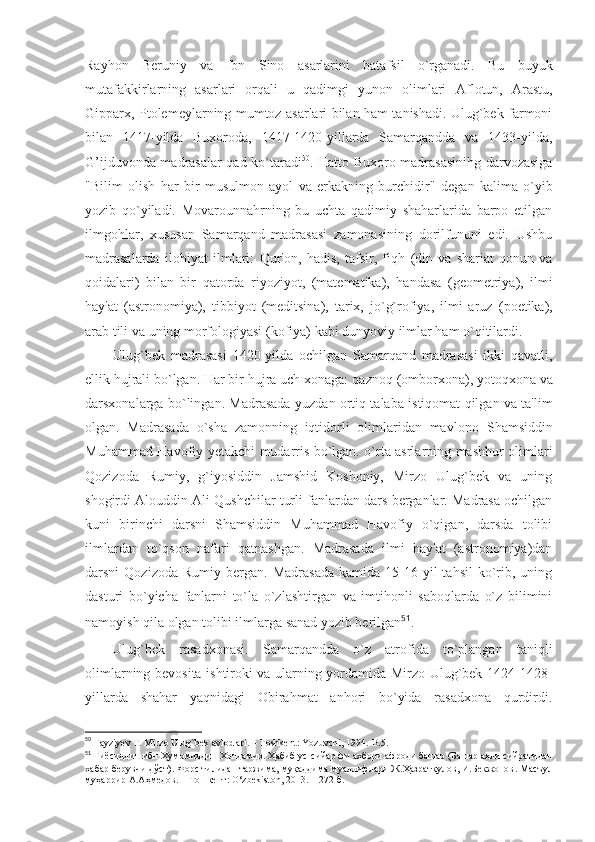 Rayhon   Beruniy   va   Ibn   Sino   asarlarini   batafsil   o`rganadi.   Bu   buyuk
mutafakkirlarning   asarlari   orqali   u   qadimgi   yunon   olimlari   Aflotun,   Arastu,
Gipparx,   Ptolemeylarning mumtoz asarlari bilan ham tanishadi. Ulug`bek farmoni
bilan   1417-yilda   Buxoroda,   1417-1420-yillarda   Samarqandda   va   1433-yilda,
G’ijduvonda madrasalar qad ko`taradi 50
. Hatto Buxoro madrasasinihg darvozasiga
"Bili m   olish   har   bir   musulmon   ayol   va   erkakning   burchidir"   degan   kalima   o`yib
yozib   qo`yiladi.   Movarounnahrning   bu   uchta   qadimiy   shaharlarida   barpo   etilgan
ilmgohlar,   xususan   Samarqand   madrasasi   zamonasining   dorilfununi   edi.   Ushbu
madrasalarda   ilohiyat   ilmlari:   Qur'on,   hadis,   tafsir,   fiqh   (din   va   shariat   qonun   va
qoidalari)   bilan   bir   qatorda   riyoziyot,   (matematika),   handasa   (geometriya),   ilmi
hay'at   (astronomiya),   tibbiyot   (meditsina),   tarix,   jo`g`rofiya,   ilmi   aruz   (poetika),
arab tili  va uning  morfologiyasi  (kofiya) kabi dunyoviy ilmlar ham o`qitilardi.
Ulug`bek   madrasasi   1420-yilda   ochilgan   Samarqand   madrasasi   ikki   qavatli,
ellik hujrali bo`lgan. Har bir hujra uch xonaga:  qaznoq  (omborxona),  yotoqxona  va
darsxonalarga   bo`lingan. Madrasada yuzdan ortiq talaba istiqomat qilgan va ta'lim
olgan.   Madrasada   o`sha   zamonning   iqtidorli   olimlaridan   mavlono   Shamsiddin
Muhammad Havofiy   yetakchi mudarris bo`lgan. o`rta asrlarning mashhur olimlari
Qozizoda   Rumiy,   g`iyosiddin   Jamshid   Koshoniy,   Mirzo   Ulug`bek   va   uning
shogirdi Alouddin Ali Qushchilar turli fanlardan dars berganlar. Madrasa ochilgan
kuni   birinchi   darsni   Shamsiddin   Muhammad   Havofiy   o`qigan,   darsda   tolibi
ilmlardan   to`qson   nafari   qatnashgan.   Madrasada   ilmi   hay'at   (astronomiya)dan
darsni   Qozizoda  Rumiy   bergan.   Madrasada   kamida  15-16  yil  tahsil   ko`rib,  uning
dasturi   bo`yicha   fanlarni   to`la   o`zlashtirgan   va   imtihonli   saboqlarda   o`z   bilimini
namoyish qila olgan tolibi ilmlarga  sanad  yozib berilgan 51
. 
Ulug`bek   rasadxonasi .   Samarqandda   o`z   atrofida   to`plangan   taniqli
olimlarning bevosita ishtiroki va ularning yordamida Mirzo Ulug`bek 1424-1428-
yillarda   shahar   yaqnidagi   Obirahmat   anhori   bo`yida   rasadxona   qurdirdi.
50
 Fayziyev T. Mirzo Ulug`bek avlodlari. – Toshkent: Yozuvchi, 1994.-B.5.
51
 Ғиёсиддин ибн Ҳумомиддин Хондамир. Ҳабиб ус -сийар фи ахбори афроди башар (Башар аҳли сийратидан
хабар берувчи дўст). Форс тилидан таржима, муқаддима муаллифлари Ж.Ҳазратқулов, И.Бекжонов . Масъул
муҳаррир А.Аҳмедов. – Тошкент:  O‘zbekiston,  2013.- 1272 б. 