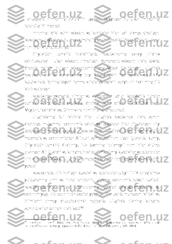 Hanuzgacha   olimlarning   qiziqishini   uyg`otib   kelayotgan   bu   ulkan   imoratning
balandligi 31 metr edi.
Binoning   ichki   sahni   sekstant   va   koridorlar   bilan   uch   qismga   ajratilgan.
Rasadxona,   joylashgan   bu   mavze   mahalliy   aholi   o`rtasida   "Naqshi   jahon"   degan
nom bilan shuhrat qozongan.
G`iyosiddin   Jamshid   boshchiligida   rasadxonaning   asosiy   o`lchov
asbobuskunasi   -   ulkan   sekstant   o`rnatilgan.   Samarqand   sekstanti   o`sha   davrda
Sharqda   ma'lum   bo`lgan   sekstantlarning   eng   kattasi   hisoblangan.   Ulug`bek
rasadxona   qoshida   zamonasining   boy   kutubxonasini   ham   tashkil   etadi.   Bu
kutubxonada fanning deyarli hamma sohalariga tegishli qariyb o`n besh ming jild
kitob saqlangan.
Rasadxona   tevaragida   olimlar   va   xizmatchilar   uchun   kattakichik   hujralar
quriladi.   Uning   etagida   esa   ikkita   chorbog`   barpo   etiladi.   Ulardan   biri   Bog`i
Maydon, ikkinchisi esa Chinnixona nomi bilan shuhrat topadi.
Ulug`bekning   faol   ishtiroki   bilan   Ulug`bek   rasadxonasi   o`sha   zamon
sharoitiga   mukammal   astronomik   asbob   va   uskunalar   bilan   jihozlangan   oliy
darajadagi   ilmgohga   aylanadi.   Rasadxonada   Ulug`bek   bilan   birga   mashhur
matematik   va   astronomlardan   Aflotuni   zamon   deb   nom   olgan   Qozizoda   Rumiy,
G`iyosiddin   Jamshid   Koshoniy,   "o'z   davrining   Ptolemeyi"   nomi   bilan   shuhrat
qozongan Ali Qushchi va ko`pgina boshqa olimlar ilmiy kuzatishlar va tadqiqotlar
olib   boradilar.   Xullas,   Ulug`bek   Samarqandda   butun   bir   astronomiya   maktabini
yaratdi.
Rasadxonada   olib   borilgan   kuzatish   va   tadqiqotlar   tufayli   1018   qo`zg`almas
yulduzlarning   o`rni   va   holati   aniqlanib,   ularning   astronomik   jadvali   tuziladi.
Rasadxonada   olib   borilgan   tadqiqotlarning   natijalari   asosida   matematika   va
astronomiyaga   oid   qator   nodir   asarlar   yaratildi.   O`z   ustida   muntazam   ishlash   va
bilimlarini   tinmay   chuqurlashtirish   natijasida   Ulug`bek   o`zining   ko`pgina
zamondoshlaridan ham o`zib ketdi 52
.
52
  Низомиддин   Шомий.   Зафарнома.   Форс   тилидан   ўгирувчи   Ю.Ҳакимжонов.   Таржимани   қайта   ишлаб
нашрга тайёрловчи ва масъул муҳаррир А.Ўринбоев. – Тошкент: Ўзбекистон, 1996.- 528 б. 