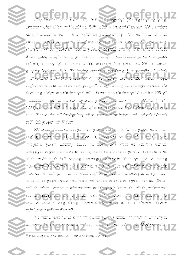 Ulug`bekning   shoh   asari   "Ziji   jadidi   Ko`ragoniy"   (Ko`ragoniyning   yangi
astronomik jadvali) nomli kitobidir.   " Ziji jadidi Ko`ragoniy"   asosan ikki qismdan:
keng   muqaddima   va   1018   qo`zg`almas   yulduzlarning   o`rni   va   holati   aniqlab
berilgan   jadvallardan   iborat.   Ulug`bekning   astronomik   jadvali   o`sha   zamondagi
shunga   o`xshash   jadvallar   orasida   yuksak   darajada   aniqligi   bilan   ajralib   turadi.
Shuningdek,   Ulug`bekning   yil   hisobini   hozirgi   hisob-kitoblarga   solishtirgudek
bo`lsak,   u   bor-yo`g`i   bir   minut-u   ikki   sekundga   farq   qiladi.   Bu   XV   asr   uchun
g`oyat yuksak aniqlik bo`lib, hozirgi zamon o`fchovlariga juda yaqndir. Ulug`bek
"Tarixi   arba'   ulus"   (To`rt   ulus   tarixi)   nomli   tarixiy   asar   hamda   musiqa   ilmiga
bag`ishlangah beshta risola ham yozgan 53
. Ulug`bekning astronomiya maktabi o`z
davrining   o`ziga   xos   akademiyasi   edi.   "Samarqand   akademiya"si   bundan   225   yil
muqaddam   mashhur   fransuz   faylasufi,   yozuvchi   va   tarixchi   olim   Volter   (1694-
1778) tomonidan e'tirof etilgan.   "Ulug`bek Samarqandda bo`lib akademiyaga asos
soldi. Yer sharini o 'lchashga buyurdi va astronomiya jadvallarni tuzishda ishtirok
etdi"  deb yozgan edi Volter.
XV asrda kitobat san'ati, ya'ni qo`lyozma asarlarni ko`chirib yozish va u bilan
bog`liq   bo`lgan   xattotlik,   musavvirlik,   lavvohlik   va   sahhoflik   san'ati   ham
nihoyatda   yaxshi   taraqqiy   etadi.   Bu   davr   nafis   kitob   va   xattotlik   sarTati
taraqqiyotida yangi bir bosqich bo`lib, mohir san'atkorlarni yaratdi. Bosmaxona va
kitob   nashr   etish   hali   vujudga   kelmagan   zamonda   kitob   yaratish   va   uning
nusxalarini   ko`paytirish   og`ir   mehnat   va   ko`p   vaqt   sarf   etiladigan   nihoyatda
mushkul   ish   bo`lgan.   Har   bir   kitob   qog`ozidan   tortib   muqovasigacha,   siyohidan
tortib   to  bo`yoqlari-yu  zarhaligacha   ma'lum   qoida  asosida   tayyorlanar   edi.   Xattot
bo`lish  uchun  uzoq  vaqt  sabr-matonat   va ishtiyoq  bilan mashq   qilish,  mukammal
savodli,   badiiy   didi   baland,   ijodkor   kishi   bo`lishi   lozim   edi.   Mohir   xattotlar   o`z
usuli   va   uslubini   shogirdlariga   o`rgatardi.   Shu   tariqa   xattotlik   a n` analari   davom
ettirilar va rivojlantirilar edi.
Bir   necha   kasb-hunar   sohibining  uzoq   va   mashaqqatli   mehnati   bilan   bunyod
etilgan   nafis   kitob   oz   nusxada   bo`lib,   bahosi   qimmat   bo`lar   edi.   Mashhur   xattot
53
 Mirzo Ulug`bek. Tarixi arba ulus. – Toshkent: Meros, 1994.-B.6. 