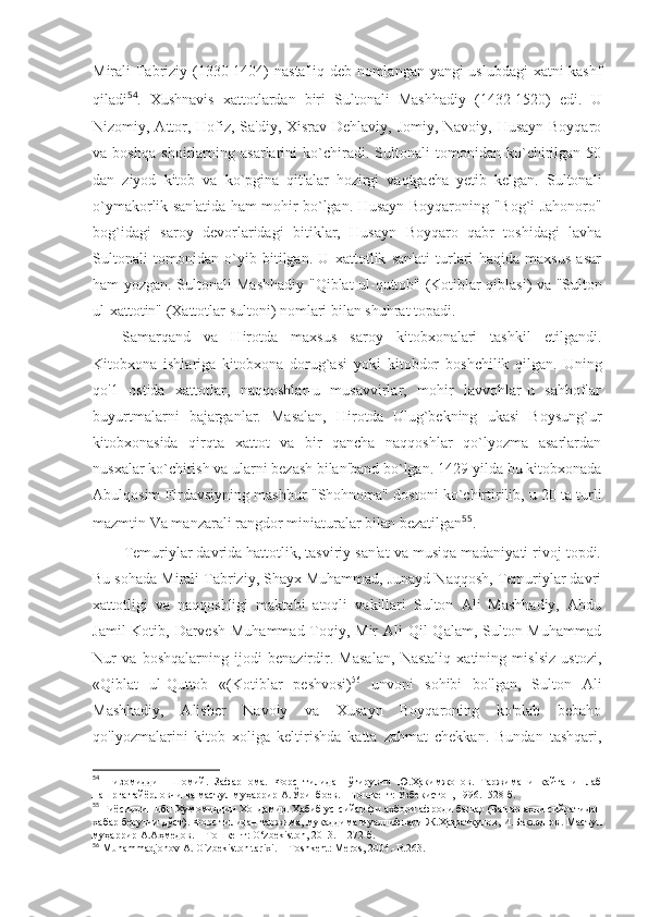 Mirali Tabriziy (1330-1404)   nasta'liq   deb nomlangan yangi uslubdagi xatni kashf
qiladi 54
.   Xushnavis   xattotlardan   biri   Sultonali   Mashhadiy   (1432-1520)   edi.   U
Nizomiy, Attor, Hofiz, Sa'diy, Xisrav Dehlaviy, Jomiy, Navoiy, Husayn Boyqaro
va   boshqa   shoirlarning   asarlarini   ko`chiradi.   Sultonali   tomonidan   ko`chirilgan   50
dan   ziyod   kitob   va   ko`pgina   qit'alar   hozirgi   vaqtgacha   yetib   kelgan.   Sultonali
o`ymakorlik san'atida ham mohir bo`lgan. Husayn Boyqaroning   "Bog`i Jahonoro"
bog`idagi   saroy   devorlaridagi   bitiklar,   Husayn   Boyqaro   qabr   toshidagi   lavha
Sultonali   tomonidan   o`yib   bitilgan.   U   xattotlik   san'ati   turlari   haqida   maxsus   asar
ham yozgan. Sultonali Mashhadiy   "Qiblat ul-quttob"   (Kotiblar qiblasi) va   "Sulton
ul-xattotin"  (Xattotlar sultoni) nomlari bilan shuhrat topadi.
Samarqand   va   Hirotda   maxsus   saroy   kitobxonalari   tashkil   etilgandi.
Kitobxona   ishlariga   kitobxona   dorug`asi   yoki   kitobdor   boshchilik   qilgan.   Uning
qo'1   ostida   xattotlar,   naqqoshlar-u   musavvirlar,   mohir   lavvohlar-u   sahhoflar
buyurtmalarni   bajarganlar.   Masalan,   Hirotda   Ulug`bekning   ukasi   Boysung`ur
kitobxonasida   qirqta   xattot   va   bir   qancha   naqqoshlar   qo`lyozma   asarlardan
nusxalar ko`chirish va ularni bezash bilan'band bo`lgan. 1429-yilda bu kitobxonada
Abulqosim Firdavsiyning mashhur   "Shohnoma"   dostoni ko`chirtirilib, u 20 ta turli
mazmtin Va manzarali rangdor miniat u ralar bilan bezatilgan 55
.
Temuriylar davrida hattotlik, tasviriy san'at va musiqa madaniyati rivoj topdi.
Bu sohada Mirali Tabriziy, Shayx Muhammad, Junayd Naqqosh, Temuriylar davri
xattotligi   va   naqqoshligi   maktabi   atoqli   vakillari   Sulton   Ali   Mashhadiy,   Abdu
Jamil  Kotib, Darvesh Muhammad Toqiy, Mir  Ali Qil  Qalam, Sulton Muhammad
Nur   va   boshqalarning   ijodi   benazirdir.   Masalan,   Nastaliq   xatining   mislsiz   ustozi,
«Qiblat   ul-Quttob   «(Kotiblar   peshvosi) 56
  unvoni   sohibi   bo'lgan,   Sulton   Ali
Mashhadiy,   Alisher   Navoiy   va   Xusayn   Boyqaroning   ko'plab   bebaho
qo'lyozmalarini   kitob   xoliga   keltirishda   katta   zahmat   chekkan.   Bundan   tashqari,
54
  Низомиддин   Шомий.   Зафарнома.   Форс   тилидан   ўгирувчи   Ю.Ҳакимжонов.   Таржимани   қайта   ишлаб
нашрга тайёрловчи ва масъул муҳаррир А.Ўринбоев. – Тошкент: Ўзбекистон, 1996.- 528 б.
55
 Ғиёсиддин ибн Ҳумомиддин Хондамир. Ҳабиб ус -сийар фи ахбори афроди башар (Башар аҳли сийратидан
хабар берувчи дўст). Форс тилидан таржима, муқаддима муаллифлари Ж.Ҳазратқулов, И.Бекжонов . Масъул
муҳаррир А.Аҳмедов. – Тошкент:  O‘zbekiston,  2013.- 1272 б.
56
 Muhammadjonov A. O`zbekiston tarixi. – Toshkent: Meros, 2004.-B.263. 