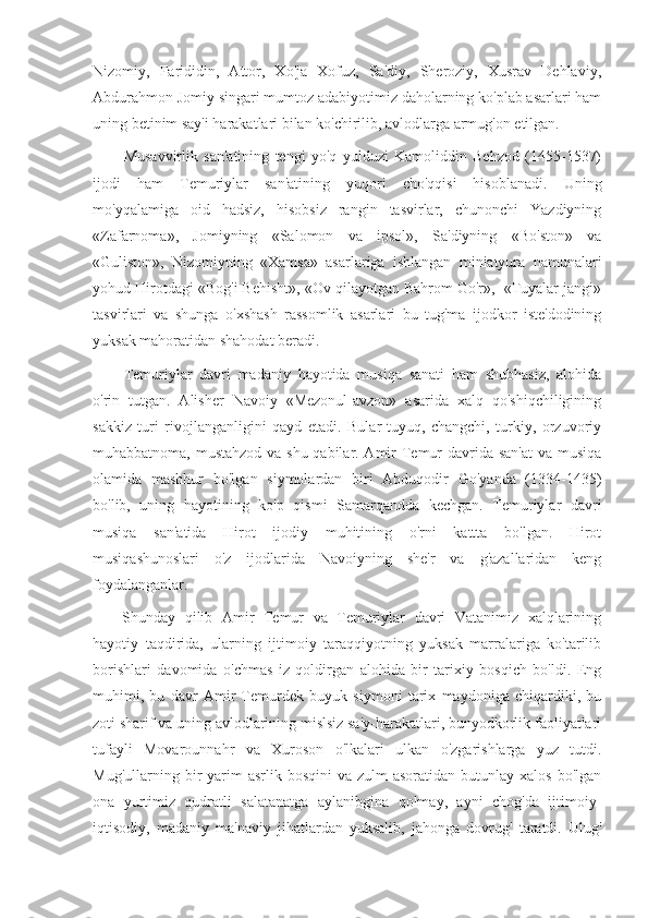 Nizomiy,   Farididin,   Attor,   Xo'ja   Xofuz,   Sa'diy,   Sheroziy,   Xusrav   Dehlaviy,
Abdurahmon Jomiy singari mumtoz adabiyotimiz daholarning ko'plab asarlari ham
uning betinim say'i harakatlari bilan ko'chirilib, avlodlarga armug'on etilgan. 
Musavvirlik   san'atining   tengi   yo'q   yulduzi   Kamoliddin   Behzod   (1455-1537)
ijodi   ham   Temuriylar   san'atining   yuqori   cho'qqisi   hisoblanadi.   Uning
mo'yqalamiga   oid   hadsiz,   hisobsiz   rangin   tasvirlar,   chunonchi   Yazdiyning
«Zafarnoma»,   Jomiyning   «Salomon   va   ipsol»,   Sa'diyning   «Bo'ston»   va
«Guliston»,   Nizomiyning   «Xamsa»   asarlariga   ishlangan   miniatyura   namunalari
yohud Hirotda gi «Bog'i Behisht», «Ov qilayotgan Bahrom Go'r»,  «Tuyalar jangi»
tasvirlari   va   shunga   o'xshash   rassomlik   asarlari   bu   tug'ma   ijodkor   iste'dodining
yuksak mahoratidan shahodat beradi.
Temuriylar   davri   madaniy   hayotida   musiqa   sanati   ham   shubhasiz,   alohida
o'rin   tutgan.   Alisher   Navoiy   «Mezonul-avzon»   asarida   xalq   qo'shiqchiligining
sakkiz   turi   rivojlanganligini   qayd   etadi.   Bular-tuyuq,   changchi,   turkiy,   orzuvoriy
muhabbatnoma, mustahzod va shu qabilar. Amir Temur davrida san'at  va musiqa
olamida   mashhur   bo'lgan   siymolardan   biri   Abduqodir   Go'yanda   (1334-1435)
bo'lib,   uning   hayotining   ko'p   qismi   Samarqandda   kechgan.   Temuriylar   davri
musiqa   san'atida   Hirot   ijodiy   muhitining   o'rni   kattta   bo'lgan.   Hirot
musiqashunoslari   o'z   ijodlarida   Navoiyning   she'r   va   g'azallaridan   keng
foydalanganlar.
Shunday   qilib   Amir   Temur   va   Temuriylar   davri   Vatanimiz   xalqlarining
hayotiy   taqdirida,   ularning   ijtimoiy   taraqqiyotning   yuksak   marralariga   ko'tarilib
borishlari   davomida   o'chmas   iz   qoldirgan   alohida   bir   tarixiy   bosqich   bo'ldi.   Eng
muhimi,   bu   davr   Amir   Temurdek   buyuk   siymoni   tarix   maydoniga   chiqardiki,   bu
zoti sharif va uning avlodlarining mislsiz sa'y-harakatlari, bunyodkorlik faoliyatlari
tufayli   Movarounnahr   va   Xuroson   o'lkalari   ulkan   o'zgarishlarga   yuz   tutdi.
Mug'ullarning  bir   yarim  asrlik  bosqini   va  zulm-asoratidan   butunlay  xalos  bo'lgan
ona   yurtimiz   qudratli   salatanatga   aylanibgina   qolmay,   ayni   chog'da   ijtimoiy-
iqtisodiy,   madaniy   ma'naviy   jihatlardan   yuksalib,   jahonga   dovrug'   taratdi.   Ulug' 