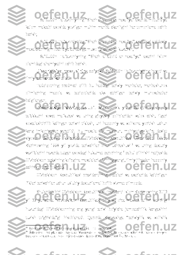 –   Sа’duddin Tаftаzоniyning “Sharh аl-аqоid аn-nаsаfiya” аsаridа mоturidiya
kаlоm   mаktаbi   аsоsidа   yozilgаn   muhim   mаnbа   ekаnligini   hаr   tоmоnlаmа   оchib
bеrish; 
–   Sа’duddin Tаftаzоniyning “Sharh аl-аqоid аn-nаsаfiya” аsаridаgi аqidаviy
mаsаlаlаrning mоturidiya аqidаsigа muvоfiq kеlishini kuzаtish; 
–   Sа’duddin   Tаftаzоniyning   “Sharh   аl-аqоid   аn-nаsаfiya”   аsаrini   islоm
оlаmidаgi аhаmiyatini оchib bеrish. 
Dissertatsiya   mavzusining   ob’yekti   Sа’duddin Tаftаzоniyning hаyoti vа
ilmiy mеrоsi   tashkil qiladi.
Tadqiqotning   predmeti   qilib   bu   haqdagi   tarixiy   manbalar,   manbashunos
olimlarning   maqola   va   taqiqotlarida   aks   ettirilgan   tarixiy   munosabatlar
belgilangan.
Dissertatsiya   ishining   uslubi .   Mustaqillik   yillarida   ijtimoiy-siyosiy
tafakkurni   sovet   mafkurasi   va   uning   g ‘ oyaviy   qoliplaridan   xalos   etish,   ilgari
soxtalashtirilib   kelingan   tarixni   tiklash,   uni   haqqoniy   va   xolisona   yoritish   uchun
keng   imkoniyatlar   yaratildi.   Bu   masala   o’z   mazmun,   mohiyatiga   ko’ra   davlat
siyosati   darajasiga   ko’tarildi.   O’zbekiston   Respublikasi   Prezidenti   Islom
Karimovning   1998   yil   yozida   tarixchilar   bilan   uchrashuvi 15
  va   uning   dasturiy
vazifalarini nazarda tutgan asosdagi hukumat qarorining 16
 qabul qilinishi natijasida
O’zbekiston tarixining ko’pgina masalalari o’zining yangi, ilmiy jihatdan haqqoniy
echimini topa boshladi.
O’zbekiston   Respublikasi   prezidentining   nutqlari   va   asarlarida   keltirilgan
fiklari tarixchilar uchun uslubiy dasturilamal bo ‘ lib xizmat qilmoqda.
Shulardan biri O ‘ zbekiston Respublikasi Prezidenti Islom Karimovning 2012
yil   27   yanvarda   “O ‘ zbekiston   Respublikasi   Oliy   va   o ‘ rta   maxsus   ta’lim   vazirligi
huzuridagi   O’zbekistonning   eng   yangi   tarixi   bo ‘ yicha   jamoatchilik   kengashini
tuzish   to ‘ g ‘ risida”gi   hisoblanadi.   Qarorda   Kengashga   “tarixiylik   va   xolislik
15
  Каримов И.А. Тарихий хотирасиз келажак йўқ.  – Т.:  Шарқ , 199 8 .
16
  Ўзбекистон   Республикаси   Вазирлар   Маҳкамасининг   1998   йил   23   июлдаги   «ЎзР   ФА   Тарих   институти
фаоли яти ни такомиллаштириш тўғрисида»ги Қарори // Халқ сўзи. 1998  йил  27 июль. 