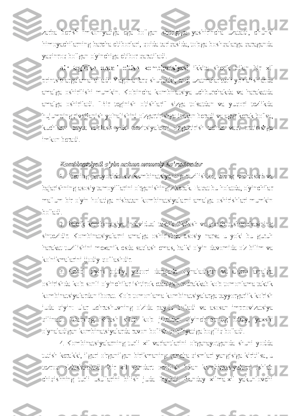 zarba   berish   imkoniyatiga   ega   bo'lgan   sherigiga   yashirincha   uzatadi,   chunki
himoyachilarning barcha e'tiborlari, qoida tariqasida, to'pga boshqalarga qaraganda
yaqinroq bo'lgan o'yinchiga e'tibor qaratiladi.
bir   teginish   orqali   o'tish   kombinatsiyasi   ikkita   sherik   bilan   bir   xil
printsiplarga amal qiladi. Yagona farq shundaki, endi uzatmalar turli yo'nalishlarda
amalga   oshirilishi   mumkin.   Ko'pincha   kombinatsiya   uchburchakda   va   harakatda
amalga   oshiriladi.   "Bir   teginish   o'tishlari"   sizga   to'satdan   va   yuqori   tezlikda
hujumning rivojlanish yo'nalishini o'zgartirishga imkon beradi va agar kerak bo'lsa,
kuchlarni   qayta   to'plash   yoki   pozitsiyalarni   o'zgartirish   uchun   vaqt   orttirishga
imkon beradi.
Kombinatsiyali o'yin uchun umumiy ko'rsatmalar
1. Trening   jarayonida   siz   kombinatsiyaning   tuzilishini,   uning   ma'nosini   va
bajarishning asosiy tamoyillarini o'rganishingiz kerak. Faqat bu holatda, o'yinchilar
ma'lum   bir  o'yin   holatiga  nisbatan  kombinatsiyalarni  amalga   oshirishlari   mumkin
bo'ladi.
2. Taktik   kombinatsiya   individual   taktik   fikrlash   va   guruh   tushunchasining
sintezidir.   Kombinatsiyalarni   amalga   oshirishda   asosiy   narsa   u   yoki   bu   guruh
harakat  tuzilishini   mexanik  esda  saqlash   emas,  balki  o'yin  davomida  o'z  bilim   va
ko'nikmalarini ijodiy qo'llashdir.
3. Futbol   o'yini   oddiy,   yuqori   darajada   o'ynaladigan   va   ularni   amalga
oshirishda ko'p sonli o'yinchilar ishtirok etadigan murakkab ko'p tomonlama taktik
kombinatsiyalardan iborat. Ko'p tomonlama kombinatsiyalarga tayyorgarlik ko'rish
juda   qiyin:   ular   uchrashuvning   o'zida   paydo   bo'ladi   va   asosan   improvizatsiya
qilinadi.   Ularning   ishlash   sifati   ko'p   jihatdan   o'yinchilarning   oddiy,   yaxshi
o'ynaladigan kombinatsiyalarda ravon bo'lish qobiliyatiga bog'liq bo'ladi.
4. Kombinatsiyalarning   turli   xil   variantlarini   o'rganayotganda   shuni   yodda
tutish kerakki, ilgari o'rganilgan birikmaning qancha qismlari yangisiga kiritilsa, u
tezroq   o'zlashtiriladi.   Bir   xil   standart   ochilish   bilan   kombinatsiyalarni   ishlab
chiqishning   turli   usullarini   bilish   juda   foydali.   Bunday   xilma-xil   yakunlovchi 