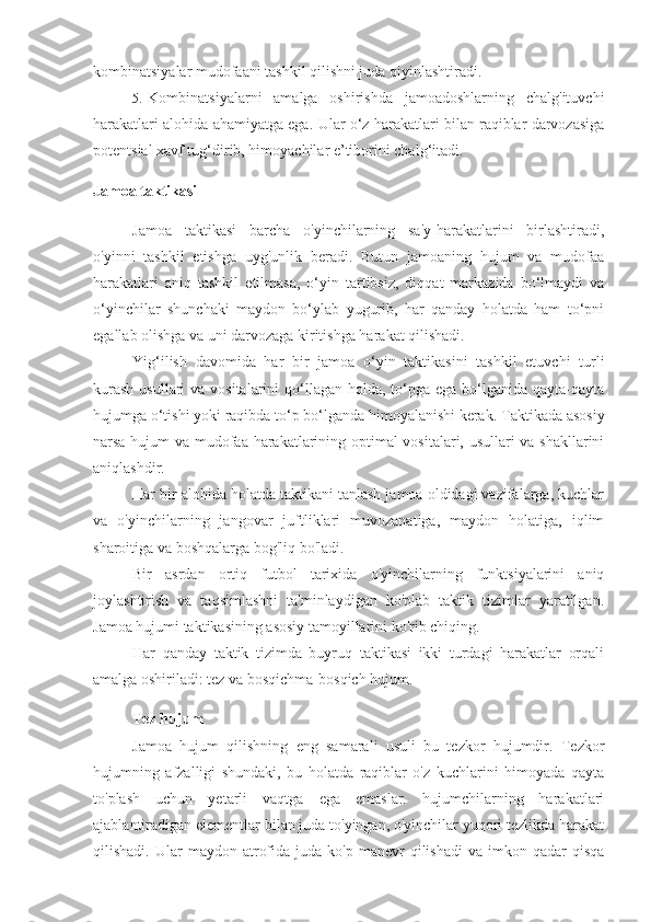 kombinatsiyalar mudofaani tashkil qilishni juda qiyinlashtiradi.
5. Kombinatsiyalarni   amalga   oshirishda   jamoadoshlarning   chalg'ituvchi
harakatlari alohida ahamiyatga ega.  Ular o‘z harakatlari bilan raqiblar darvozasiga
potentsial xavf tug‘dirib, himoyachilar e’tiborini chalg‘itadi.
Jamoa taktikasi
Jamoa   taktikasi   barcha   o'yinchilarning   sa'y-harakatlarini   birlashtiradi,
o'yinni   tashkil   etishga   uyg'unlik   beradi.   Butun   jamoaning   hujum   va   mudofaa
harakatlari   aniq   tashkil   etilmasa,   o‘yin   tartibsiz,   diqqat   markazida   bo‘lmaydi   va
o‘yinchilar   shunchaki   maydon   bo‘ylab   yugurib,   har   qanday   holatda   ham   to‘pni
egallab olishga va uni darvozaga kiritishga harakat qilishadi.
Yig‘ilish   davomida   har   bir   jamoa   o‘yin   taktikasini   tashkil   etuvchi   turli
kurash  usullari  va vositalarini  qo‘llagan holda, to‘pga ega bo‘lganida qayta-qayta
hujumga o‘tishi yoki raqibda to‘p bo‘lganda himoyalanishi kerak.  Taktikada asosiy
narsa hujum va mudofaa harakatlarining optimal vositalari, usullari va shakllarini
aniqlashdir.
Har bir alohida holatda taktikani tanlash jamoa oldidagi vazifalarga, kuchlar
va   o'yinchilarning   jangovar   juftliklari   muvozanatiga,   maydon   holatiga,   iqlim
sharoitiga va boshqalarga bog'liq bo'ladi.
Bir   asrdan   ortiq   futbol   tarixida   o'yinchilarning   funktsiyalarini   aniq
joylashtirish   va   taqsimlashni   ta'minlaydigan   ko'plab   taktik   tizimlar   yaratilgan.
Jamoa hujumi taktikasining asosiy tamoyillarini ko'rib chiqing.
Har   qanday   taktik   tizimda   buyruq   taktikasi   ikki   turdagi   harakatlar   orqali
amalga oshiriladi: tez va bosqichma-bosqich hujum.
Tez hujum
Jamoa   hujum   qilishning   eng   samarali   usuli   bu   tezkor   hujumdir.   Tezkor
hujumning   afzalligi   shundaki,   bu   holatda   raqiblar   o'z   kuchlarini   himoyada   qayta
to'plash   uchun   yetarli   vaqtga   ega   emaslar.   hujumchilarning   harakatlari
ajablantiradigan elementlar bilan juda to'yingan, o'yinchilar yuqori tezlikda harakat
qilishadi.  Ular   maydon  atrofida  juda  ko'p   manevr  qilishadi   va  imkon  qadar   qisqa 