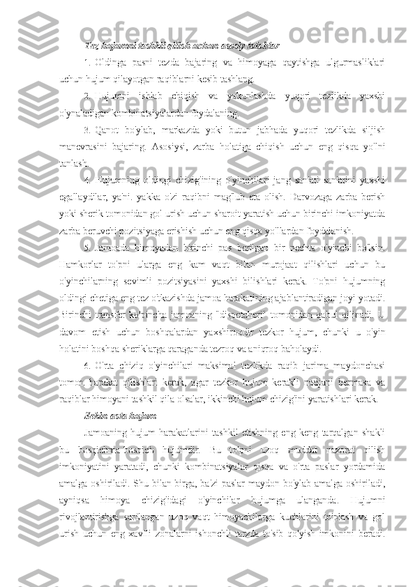 Tez hujumni tashkil qilish uchun asosiy talablar
1. Oldinga   pasni   tezda   bajaring   va   himoyaga   qaytishga   ulgurmasliklari
uchun hujum qilayotgan raqiblarni kesib tashlang.
2. Hujumni   ishlab   chiqish   va   yakunlashda   yuqori   tezlikda   yaxshi
o'ynaladigan kombinatsiyalardan foydalaning.
3. Qanot   bo'ylab,   markazda   yoki   butun   jabhada   yuqori   tezlikda   siljish
manevrasini   bajaring.   Asosiysi,   zarba   holatiga   chiqish   uchun   eng   qisqa   yo'lni
tanlash.
4. Hujumning   oldingi   chizig'ining   o'yinchilari   jang   san'ati   san'atini   yaxshi
egallaydilar,   ya'ni.   yakka   o'zi   raqibni   mag'lub   eta   olish.   Darvozaga   zarba   berish
yoki sherik tomonidan gol urish uchun sharoit yaratish uchun birinchi imkoniyatda
zarba beruvchi pozitsiyaga erishish uchun eng qisqa yo'llardan foydalanish.
5. Jamoada   himoyadan   birinchi   pas   berilgan   bir   nechta   o'yinchi   bo'lsin.
Hamkorlar   to'pni   ularga   eng   kam   vaqt   bilan   murojaat   qilishlari   uchun   bu
o'yinchilarning   sevimli   pozitsiyasini   yaxshi   bilishlari   kerak.   To'pni   hujumning
oldingi chetiga eng tez o'tkazishda jamoa harakatining ajablantiradigan joyi yotadi.
Birinchi   transfer   ko'pincha   jamoaning   "dispetcheri"   tomonidan   qabul   qilinadi.   U
davom   etish   uchun   boshqalardan   yaxshiroqdir   tezkor   hujum,   chunki   u   o'yin
holatini boshqa sheriklarga qaraganda tezroq va aniqroq baholaydi.
6. O'rta   chiziq   o'yinchilari   maksimal   tezlikda   raqib   jarima   maydonchasi
tomon   harakat   qilishlari   kerak,   agar   tezkor   hujum   kerakli   natijani   bermasa   va
raqiblar himoyani tashkil qila olsalar, ikkinchi hujum chizig'ini yaratishlari kerak.
Sekin-asta hujum
Jamoaning   hujum   harakatlarini   tashkil   etishning   eng   keng   tarqalgan   shakli
bu   bosqichma-bosqich   hujumdir.   Bu   to'pni   uzoq   muddat   nazorat   qilish
imkoniyatini   yaratadi,   chunki   kombinatsiyalar   qisqa   va   o'rta   paslar   yordamida
amalga oshiriladi. Shu bilan birga, ba'zi paslar maydon bo'ylab amalga oshiriladi,
ayniqsa   himoya   chizig'idagi   o'yinchilar   hujumga   ulanganda.   Hujumni
rivojlantirishga   sarflangan   uzoq   vaqt   himoyachilarga   kuchlarini   to'plash   va   gol
urish   uchun   eng   xavfli   zonalarni   ishonchli   tarzda   to'sib   qo'yish   imkonini   beradi. 