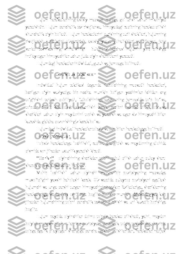 Hujum   harakatlarining   asosiy   maqsadi   raqibga   gol   urish   uchun   imkoniyat
yaratishdir.  Hujum  qanchalik   tez  rivojlansa,  himoyadagi  raqibning  harakat   qilishi
shunchalik qiyin bo'ladi. Hujum harakatlarini qurishning turli shakllari, hujumning
rivojlanish   sur'atlarini   o'zgartirish,   asosiy   yutuq   yo'nalishlari   va   nihoyat,   jang
san'ati   texnikasining   xilma-xilligi   -   bularning   barchasi   hujumni   yo'q   qilishga
intilayotgan himoyachilar uchun juda qiyin sharoitlarni yaratadi.
Hujumdagi harakatlar individual, guruh va jamoaga bo'linadi.
Individual taktikalar
Individual   hujum   taktikasi   deganda   futbolchining   maqsadli   harakatlari,
berilgan   o‘yin   vaziyatiga   bir   nechta   mumkin   bo‘lgan   yechimlar   ichidan   eng
to‘g‘risini   tanlash   qobiliyati,   futbolchining,   agar   uning   jamoasida   to‘p   bo‘lsa,
to‘pdan   chiqib   keta   olishi   tushunilishi   kerak.   raqibni   nazorat   qilish,   o'zi   va
sheriklari   uchun   o'yin   maydonini   topish   va   yaratish   va   agar   siz   himoyachi   bilan
kurashda g'alaba qozonishingiz kerak bo'lsa.
Hujumdagi individual harakatlar to'psiz va to'p bilan harakatlarga bo'linadi.
To'psiz harakatlar
To'psiz   harakatlarga   "ochilish",   raqibni   chalg'itish   va   maydonning   alohida
qismida son jihatdan ustunlik yaratish kiradi.
"Ochish"   -   o'yinchining   sherikdan   to'pni   qabul   qilish   uchun   qulay   shart-
sharoitlarni yaratish uchun harakati.
Mohir   "ochilish"   uchun   o'yinchi   ma'lum   bir   pozitsiyaning   maqsadga
muvofiqligini   yaxshi   baholashi   kerak.   O'z   vaqtida   qulayroq   pozitsiyani   egallash
hujumchi   va   unga   qarshi   turgan   himoyachining   tezkor   fazilatlariga,   sheriklarning
harakatlariga   va   boshqa   omillarga   bog'liq   bo'lishi   mumkin.   Muvaffaqiyat   ko'p
jihatdan   hujumchining   to'pni   qanchalik   tez   qabul   qilishi   va   uni   kuzatib   borishiga
bog'liq.
Hujum   paytida   o'yinchilar   doimo   to'psiz   harakat   qilishadi,   ya'ni.   maydon
bo'ylab   manevr   qilish.   Ularning   pozitsiyani   qanchalik   to'g'ri   tanlashidan,   hozirda
to'pga egalik qilayotgan sherigiga qancha "taklif" qilishlaridan, harakatlar  natijasi 