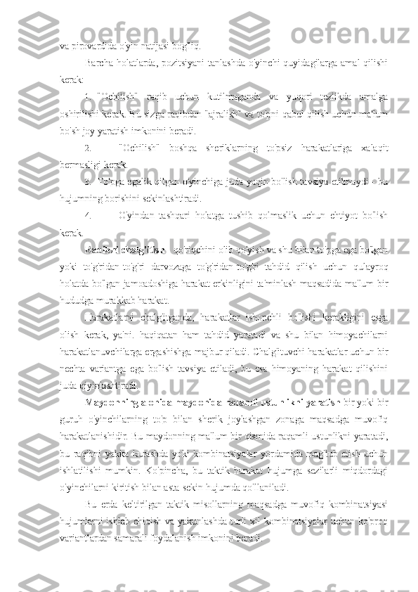 va pirovardida o'yin natijasi bog'liq.
Barcha holatlarda, pozitsiyani  tanlashda o'yinchi  quyidagilarga  amal  qilishi
kerak:
1. "Ochilish"   raqib   uchun   kutilmaganda   va   yuqori   tezlikda   amalga
oshirilishi kerak. Bu sizga raqibdan "ajralish" va to'pni qabul qilish uchun ma'lum
bo'sh joy yaratish imkonini beradi.
2. "Ochilish"   boshqa   sheriklarning   to'psiz   harakatlariga   xalaqit
bermasligi kerak.
3. To'pga egalik qilgan o'yinchiga juda yaqin bo'lish tavsiya etilmaydi - bu
hujumning borishini sekinlashtiradi.
4. O'yindan   tashqari   holatga   tushib   qolmaslik   uchun   ehtiyot   bo'lish
kerak.
Raqibni chalg'itish  - qo'riqchini olib qo'yish va shu bilan to'pga ega bo'lgan
yoki   to'g'ridan-to'g'ri   darvozaga   to'g'ridan-to'g'ri   tahdid   qilish   uchun   qulayroq
holatda bo'lgan jamoadoshiga harakat erkinligini ta'minlash maqsadida ma'lum bir
hududga murakkab harakat.
Harakatlarni   chalg'itganda,   harakatlar   ishonchli   bo'lishi   kerakligini   esga
olish   kerak,   ya'ni.   haqiqatan   ham   tahdid   yaratadi   va   shu   bilan   himoyachilarni
harakatlanuvchilarga ergashishga majbur qiladi. Chalg'ituvchi harakatlar uchun bir
nechta   variantga   ega   bo'lish   tavsiya   etiladi,   bu   esa   himoyaning   harakat   qilishini
juda qiyinlashtiradi.
Maydonning alohida maydonida raqamli ustunlikni yaratish  bir yoki bir
guruh   o'yinchilarning   to'p   bilan   sherik   joylashgan   zonaga   maqsadga   muvofiq
harakatlanishidir. Bu maydonning ma'lum bir qismida raqamli ustunlikni yaratadi,
bu   raqibni   yakka   kurashda   yoki   kombinatsiyalar   yordamida   mag'lub   etish   uchun
ishlatilishi   mumkin.   Ko'pincha,   bu   taktik   harakat   hujumga   sezilarli   miqdordagi
o'yinchilarni kiritish bilan asta-sekin hujumda qo'llaniladi.
Bu   erda   keltirilgan   taktik   misollarning   maqsadga   muvofiq   kombinatsiyasi
hujumlarni  ishlab  chiqish va yakunlashda  turli  xil  kombinatsiyalar  uchun ko'proq
variantlardan samarali foydalanish imkonini beradi. 