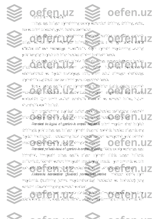 To'p bilan harakatlar
To'pga   ega   bo'lgan   o'yinchining   asosiy   variantlari   dribling,   dribling,   zarba,
pas va to'pni to'xtatish, ya'ni. barcha texnikalar.
To'pga   egalik   qilgan   o'yinchining   sheriklari   raqiblar   tomonidan   qoplanib
qolgan   va   pas   berish   imkoniyati   bo'lmagan   hollarda   driblingni   taktik   vosita
sifatida   qo'llash   maqsadga   muvofiqdir.   Keyin   o'yinchi   maydonning   uzunligi
yoki kengligi bo'ylab to'p bilan harakat qilishni boshlashi kerak.
Shuni esda tutish kerakki, to'psiz  futbolchi  to'pga qaraganda tezroq harakat
qiladi   va   shuning   uchun   to'pni   ushlab   turish   hujumning   rivojlanishini
sekinlashtiradi   va   foydali   pozitsiyaga   o'tib,   to'pni   qabul   qilmagan   sheriklarga
qiyinchilik tug'diradi. tez-tez o'rnini yana o'zgartirish kerak.
Strok  - to'pga egalik qilgan o'yinchining raqib bilan duelda g'alaba qozonish
maqsadidagi   harakatlari.   Bu   individual   himoyani   engishning   eng   muhim
vositasidir.   Qon   tomir   usullari   qanchalik   xilma-xil   va   samarali   bo'lsa,   hujum
shunchalik xavfli bo'ladi.
Qon   tomirlarining   quyidagi   turlari   mavjud:   harakat   tezligining   o'zgarishi
bilan; harakat yo'nalishini o'zgartirish bilan; aldamchi harakatlar (fiintlar).
Harakat   tezligini   o'zgartirish   orqali   haydash   to'pni   maydon   cheti   bo'ylab
driblingda yoki to'pga ega bo'lgan o'yinchi diagonal ravishda harakat qilganda eng
foydali   hisoblanadi.   Harakatning   ba'zi   qismida   tezlikni   kamaytirish   yoki   oshirish
orqali ushbu zarba usulini o'zgartirishingiz mumkin.
Harakat yo'nalishini o'zgartirish orqali dribling  ikkita asosiy variantga ega:
birinchisi,   himoyachi   to'pga   egalik   qilgan   o'yinchi   oldida   turgan   hollarda
qo'llaniladi; ikkinchi variant himoyachi orqada yoki orqada - yon tomonda va to'p
tashuvchi bilan bir xil yo'nalishda harakatlansa va uni ushlaganda qo'llaniladi.
Aldamchi   harakatlar   (fiintlar)   yordamida   zarba   -   nisbatan   kichik   o'yin
maydonida   (raqibning   jarima   maydonchasidagi   harakatlar   va   boshqalar)   jang
san'atini o'tkazishning eng samarali vositasi.
Qon tomirlari hech qachon o'z-o'zidan yakun bo'lmasligi kerak.  Bu har doim
taktik   vosita   bo'lib,   sizga   zarba   berish,   uzatish,   maydonning   alohida   qismida   son 