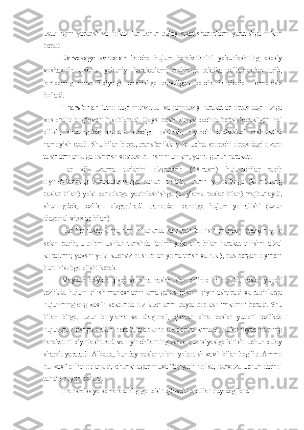 ustunligini   yaratish   va   hokazolar   uchun   qulay   shart-sharoitlarni   yaratishga   imkon
beradi.
Darvozaga   zarbalar   barcha   hujum   harakatlarini   yakunlashning   asosiy
vositasidir.   Ushbu   "yakuniy"   harakatlarni   mohirona   taktika   qo'llamasdan   turib,
jamoaning   muvaffaqiyatga   erishishga   qaratilgan   barcha   harakatlari   samarasiz
bo'ladi.
Transferlar   futboldagi   individual   va   jamoaviy  harakatlar   o'rtasidagi   o'ziga
xos oraliq bog'lovchi hisoblanadi. Qaysi pasni kimga qachon berish kerakligini hal
qilish,   shuningdek,   qarorni   amalga   oshirish,   o'yinchi   individual   mahoratini
namoyish etadi. Shu bilan birga, transfer ikki yoki uchta sportchi o'rtasidagi o'zaro
ta'sirlarni amalga oshirish vositasi bo'lishi mumkin, ya'ni. guruh harakati.
Har   xil   uzatma   turlarini   o'zgartirib   (48-rasm)   hujumchilar   raqib
o'yinchilarining   harakatlanishiga   sabab   bo'ladi,   ularni   yo   oldinga   (ko'ndalang
paslar   bilan)   yoki   qanotlarga   yaqinlashishga   (bo'ylama   paslar   bilan)   majburlaydi,
shuningdek,   tezlikni   o'zgartiradi.   qanotdan   qanotga   hujum   yo'nalishi   (uzun
diagonal viteslar bilan).
Har   bir   uzatma   ma'lum   holatlarda   samarali   bo'lishi   mumkin   (tezkor   yoki
sekin   raqib;   u   to'pni   ushlab   turishda   faolmi   yoki   to'p   bilan   harakat   qilishni   afzal
ko'radimi; yaxshi yoki kuchsiz bosh bilan yo'naltirish va h.k.), pas bergan o'yinchi
buni hisobga olishi kerak. .
Maydon   bo'ylab   qisqa   va   o'rta   paslar   ishonchliroq.   Biroq,   bu   paslar   yuqori
tezlikda hujum qilish manevrlarini  amalga oshirishni  qiyinlashtiradi  va raqiblarga
hujumning eng xavfli sektorida o'z kuchlarini qayta to'plash imkonini beradi. Shu
bilan   birga,   uzun   bo'ylama   va   diagonal,   qisman   o'rta   paslar   yuqori   tezlikda
hujumga o'tishga imkon beradi, ajablanib elementni kiritadi, bu himoyachilarning
harakatini qiyinlashtiradi va o'yinchilarning zarba pozitsiyasiga kirishi uchun qulay
sharoit yaratadi. Albatta, bunday paslar to'pni yo'qotish xavfi bilan bog'liq. Ammo
bu   xavf   to'liq   oqlanadi,   chunki   agar   muvaffaqiyatli   bo'lsa,   darvoza   uchun   darhol
tahdid paydo bo'ladi.
Transmissiya samaradorligiga ta'sir qiluvchi omillar quyidagilardir: 