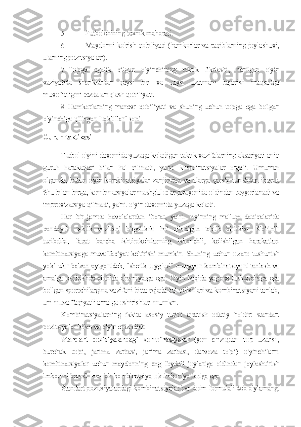 5. Futbolchining texnik mahorati.
6. Maydonni  ko'rish  qobiliyati  (hamkorlar  va raqiblarning joylashuvi,
ularning pozitsiyalari).
7. To'pga   egalik   qilgan   o'yinchining   taktik   fikrlashi,   berilgan   o'yin
vaziyatida   sheriklardan   qaysi   biri   va   qaysi   uzatmani   bajarish   maqsadga
muvofiqligini tezda aniqlash qobiliyati.
8. Hamkorlarning   manevr   qobiliyati   va   shuning   uchun   to'pga   ega   bo'lgan
o'yinchiga qilingan "takliflar" soni.
Guruh taktikasi
Futbol o'yini davomida yuzaga keladigan taktik vazifalarning aksariyati aniq
guruh   harakatlari   bilan   hal   qilinadi,   ya'ni.   kombinatsiyalar   orqali.   Umuman
olganda, butun o'yin kombinatsiyalar  zanjiridan va ularga qarshi  turishdan iborat.
Shu bilan birga, kombinatsiyalar mashg'ulotlar jarayonida oldindan tayyorlanadi va
improvizatsiya qilinadi, ya'ni. o'yin davomida yuzaga keladi.
Har   bir   jamoa   havolalardan   iborat,   ya'ni.   o'yinning   ma'lum   daqiqalarida
qandaydir   taktik   vazifani   birgalikda   hal   qiladigan   taktik   birliklar.   Ko'rinib
turibdiki,   faqat   barcha   ishtirokchilarning   ishonchli,   kelishilgan   harakatlari
kombinatsiyaga   muvaffaqiyat   keltirishi   mumkin.   Shuning   uchun   o'zaro   tushunish
yoki ular ba'zan aytganidek, "sherik tuyg'usi" muayyan kombinatsiyani tanlash va
amalga oshirishda alohida ahamiyatga ega. O'yin haqida yagona tushunchaga  ega
bo'lgan sportchilargina vazifani bitta rejada hal qilishlari va kombinatsiyani tanlab,
uni muvaffaqiyatli amalga oshirishlari mumkin.
Kombinatsiyalarning   ikkita   asosiy   turini   ajratish   odatiy   holdir:   standart
pozitsiyalar bilan va o'yin epizodida.
Standart   pozisiyalardagi   kombinasiyalar   (yon   chiziqdan   to'p   uzatish,
burchak   to'pi,   jarima   zarbasi,   jarima   zarbasi,   darvoza   to'pi)   o'yinchilarni
kombinatsiyalar   uchun   maydonning   eng   foydali   joylariga   oldindan   joylashtirish
imkonini beradi.  Har bir kombinatsiya o'z imkoniyatlariga ega
Standart pozitsiyalardagi kombinatsiyalar har doim formulali deb o'ylamang. 