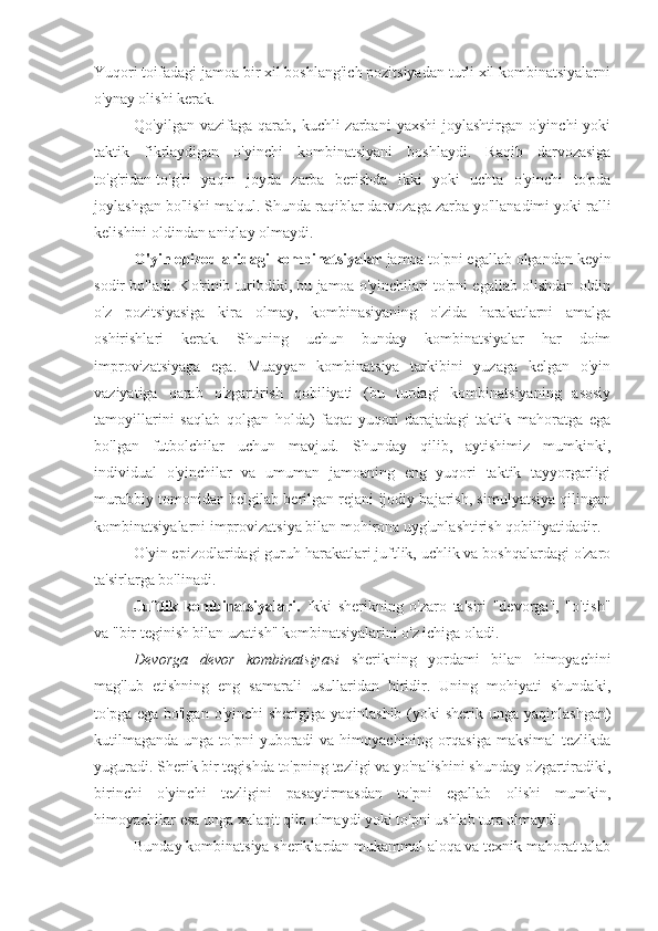 Yuqori toifadagi jamoa bir xil boshlang'ich pozitsiyadan turli xil kombinatsiyalarni
o'ynay olishi kerak.
Qo'yilgan  vazifaga  qarab,  kuchli  zarbani   yaxshi   joylashtirgan o'yinchi  yoki
taktik   fikrlaydigan   o'yinchi   kombinatsiyani   boshlaydi.   Raqib   darvozasiga
to'g'ridan-to'g'ri   yaqin   joyda   zarba   berishda   ikki   yoki   uchta   o'yinchi   to'pda
joylashgan bo'lishi ma'qul.  Shunda raqiblar darvozaga zarba yo'llanadimi yoki ralli
kelishini oldindan aniqlay olmaydi.
O'yin epizodlaridagi kombinatsiyalar  jamoa to'pni egallab olgandan keyin
sodir bo'ladi. Ko'rinib turibdiki, bu jamoa o'yinchilari to'pni egallab olishdan oldin
o'z   pozitsiyasiga   kira   olmay,   kombinasiyaning   o'zida   harakatlarni   amalga
oshirishlari   kerak.   Shuning   uchun   bunday   kombinatsiyalar   har   doim
improvizatsiyaga   ega.   Muayyan   kombinatsiya   tarkibini   yuzaga   kelgan   o'yin
vaziyatiga   qarab   o'zgartirish   qobiliyati   (bu   turdagi   kombinatsiyaning   asosiy
tamoyillarini   saqlab   qolgan   holda)   faqat   yuqori   darajadagi   taktik   mahoratga   ega
bo'lgan   futbolchilar   uchun   mavjud.   Shunday   qilib,   aytishimiz   mumkinki,
individual   o'yinchilar   va   umuman   jamoaning   eng   yuqori   taktik   tayyorgarligi
murabbiy tomonidan belgilab berilgan rejani ijodiy bajarish, simulyatsiya qilingan
kombinatsiyalarni improvizatsiya bilan mohirona uyg'unlashtirish qobiliyatidadir.
O'yin epizodlaridagi guruh harakatlari juftlik, uchlik va boshqalardagi o'zaro
ta'sirlarga bo'linadi.
Juftlik   kombinatsiyalari.   Ikki   sherikning   o'zaro   ta'siri   "devorga",   "o'tish"
va "bir teginish bilan uzatish" kombinatsiyalarini o'z ichiga oladi.
Devorga   devor   kombinatsiyasi   sherikning   yordami   bilan   himoyachini
mag'lub   etishning   eng   samarali   usullaridan   biridir.   Uning   mohiyati   shundaki,
to'pga ega bo'lgan  o'yinchi  sherigiga yaqinlashib  (yoki  sherik  unga yaqinlashgan)
kutilmaganda  unga  to'pni   yuboradi   va  himoyachining  orqasiga  maksimal   tezlikda
yuguradi. Sherik bir tegishda to'pning tezligi va yo'nalishini shunday o'zgartiradiki,
birinchi   o'yinchi   tezligini   pasaytirmasdan   to'pni   egallab   olishi   mumkin,
himoyachilar esa unga xalaqit qila olmaydi yoki to'pni ushlab tura olmaydi.
Bunday kombinatsiya sheriklardan mukammal aloqa va texnik mahorat talab 