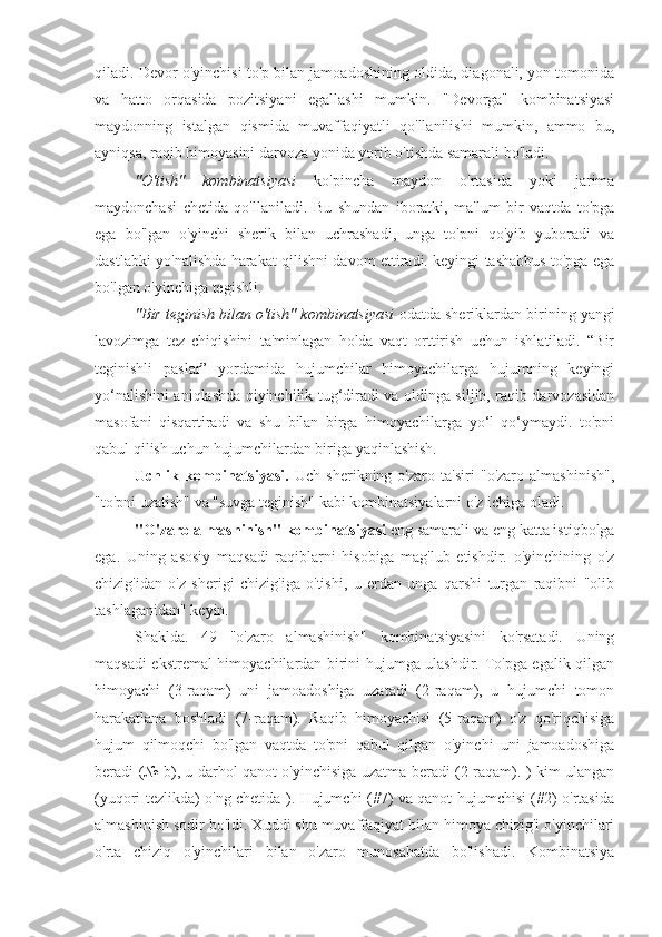 qiladi. Devor o'yinchisi to'p bilan jamoadoshining oldida, diagonali, yon tomonida
va   hatto   orqasida   pozitsiyani   egallashi   mumkin.   "Devorga"   kombinatsiyasi
maydonning   istalgan   qismida   muvaffaqiyatli   qo'llanilishi   mumkin,   ammo   bu,
ayniqsa, raqib himoyasini darvoza yonida yorib o'tishda samarali bo'ladi.
"O'tish"   kombinatsiyasi   ko'pincha   maydon   o'rtasida   yoki   jarima
maydonchasi   chetida   qo'llaniladi.   Bu   shundan   iboratki,   ma'lum   bir   vaqtda   to'pga
ega   bo'lgan   o'yinchi   sherik   bilan   uchrashadi,   unga   to'pni   qo'yib   yuboradi   va
dastlabki yo'nalishda harakat qilishni davom ettiradi. keyingi tashabbus to'pga ega
bo'lgan o'yinchiga tegishli.
"Bir teginish bilan o'tish" kombinatsiyasi   odatda sheriklardan birining yangi
lavozimga   tez   chiqishini   ta'minlagan   holda   vaqt   orttirish   uchun   ishlatiladi.   “Bir
teginishli   paslar”   yordamida   hujumchilar   himoyachilarga   hujumning   keyingi
yo‘nalishini aniqlashda qiyinchilik tug‘diradi va oldinga siljib, raqib darvozasidan
masofani   qisqartiradi   va   shu   bilan   birga   himoyachilarga   yo‘l   qo‘ymaydi.   to'pni
qabul qilish uchun hujumchilardan biriga yaqinlashish.
Uchlik   kombinatsiyasi.   Uch   sherikning   o'zaro   ta'siri   "o'zaro   almashinish",
"to'pni uzatish" va "suvga teginish" kabi kombinatsiyalarni o'z ichiga oladi.
"O'zaro almashinish" kombinatsiyasi  eng samarali va eng katta istiqbolga
ega.   Uning   asosiy   maqsadi   raqiblarni   hisobiga   mag'lub   etishdir.   o'yinchining   o'z
chizig'idan   o'z   sherigi   chizig'iga   o'tishi,   u   erdan   unga   qarshi   turgan   raqibni   "olib
tashlaganidan" keyin.
Shaklda.   49   "o'zaro   almashinish"   kombinatsiyasini   ko'rsatadi.   Uning
maqsadi ekstremal himoyachilardan birini hujumga ulashdir. To'pga egalik qilgan
himoyachi   (3-raqam)   uni   jamoadoshiga   uzatadi   (2-raqam),   u   hujumchi   tomon
harakatlana   boshladi   (7-raqam).   Raqib   himoyachisi   (5-raqam)   o'z   qo'riqchisiga
hujum   qilmoqchi   bo'lgan   vaqtda   to'pni   qabul   qilgan   o'yinchi   uni   jamoadoshiga
beradi (№ b), u darhol qanot o'yinchisiga uzatma beradi (2-raqam). ) kim ulangan
(yuqori tezlikda) o'ng chetida ). Hujumchi (#7) va qanot hujumchisi (#2) o'rtasida
almashinish sodir bo'ldi. Xuddi shu muvaffaqiyat bilan himoya chizig'i o'yinchilari
o'rta   chiziq   o'yinchilari   bilan   o'zaro   munosabatda   bo'lishadi.   Kombinatsiya 