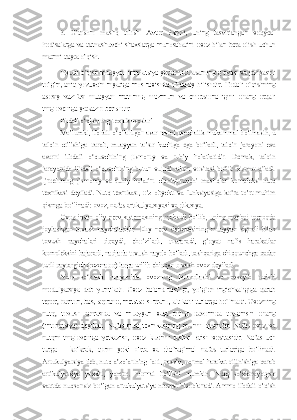 3.   O‘qishni   mashq   qilish.   Avtor   fikrini,   uning   tasvirlangan   voqyea-
hodisalarga va qatnashuvchi shaxslarga munosabatini ovoz bilan bera olish uchun
matnni qayta o‘qish.
Ifodali o‘qish muayyan intonatsiya yordamida asarning g‘oyasi va jozibasini
to‘g‘ri, aniq yozuvchi  niyatiga mos ravishda  ifodalay bilishdir. Ifodali  o‘qishning
asosiy   vazifasi   muayyan   matnning   mazmuni   va   emotsionalligini   ohang   orqali
tinglovchiga yetkazib berishdir.
Ifodali o‘qishning texnik asoslari
Ma’lumki, ifodali o‘qiladigan asar matni qanchalik mukammal bo‘lmasin, u
talqin   etilishiga   qarab,   muayyan   ta’sir   kuchiga   ega   bo‘ladi,   talqin   jarayoni   esa
asarni   ifodali   o‘quvchining   jismoniy   va   ruhiy   holatlaridir.   Demak,   talqin
jarayonida   ifodali   o‘quvchining   butun   vujudi   talqin   vositasi   bo‘lib   xizmat   qiladi.
Ijrochining   jismoniy   va   ruhiy   holatini   chiniqtiruvchi   mashqlar   kompleksi   nutq
texnikasi  deyiladi. Nutq texnikasi,  o‘z obyekti  va funksiyasiga  ko‘ra to‘rt  muhim
qismga bo‘linadi: ovoz, nafas artikulyatsiyasi va diktsiya.
Ovoz   inson   oliy   nerv  sistemasining   mahsuli   bo‘lib,   uning  manbai   tomoqda
joylashgan   tovush   paychalaridir.   Oliy   nerv   sistemasining   muayyan   signali   bilan
tovush   paychalari   titraydi,   cho‘ziladi,   qisqaradi,   g‘oyat   nafis   harakatlar
kompleksini bajaradi, natijada tovush paydo bo‘ladi, tashqariga chiqqunchga qadar
turli qaytargich (rezenator) larga urilib chiqqan tovush ovoz deyiladi.
Nutq   so‘zlash   jarayonida   ovozning   balandlashi   va   pasayib   turishi
modulyatsiya   deb   yuritiladi.   Ovoz   baland-pastligi,   yo‘g‘on-ingichkaligiga   qarab
tepor, bariton, bas, soprano, metstso-soprano, alt kabi turlarga bo‘linadi. Ovozning
nutq,   tovush   doirasida   va   muayyan   vaqt   birligi   davomida   tovlanishi   ohang
(intonatsiya)   deyiladi.   Nafas   nutq   texnikasining   muhim   qismidir.   Nafas   ovoz   va
nutqni   tinglovchiga   yetkazish,   ovoz   kuchini   tashkil   etish   vositasidir.   Nafas   uch
turga   –   ko‘krak,   qorin   yoki   o‘rta   va   diafrag‘mal   nafas   turlariga   bo‘linadi.
Artukulyatsiya deb, nutq a’zolarining faol, passiv, normal harakat qilinishiga qarab
artikulyatsiya   yaxshi,   yomon,   normal   bo‘lishi   mumkin.   Nutq   so‘zlanayotgan
vaqtda nuqsonsiz bo‘lgan artukulyatsiya normal hisoblanadi. Ammo ifodali o‘qish 