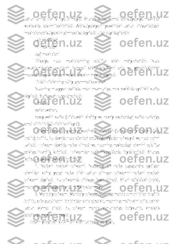 uchun   uning   o‘zi   kifoya   qilmaydi.   Shunga   ko‘ra   normal   artikulyatsiya   mashqlar
vositasida   takomillashtiriladi.   Artikulyatsiyani   yaxshilash   uchun   o‘tkaziladigan
mashqlar artikulyatsion gimnastika deyiladi. Ular quyidagilardir: 
Lab mashqlari
Til mashqlari
Jag‘ mashqlari
Diktsiya   nutq   mashqlarining   talaffuz   etish   me’yorlaridir.   Nutq
tovushlaridagi   nuqsonlarni   bartaraf   etish,   talaffuzni   aniq   va   yorqinlashtirish
maqsadida uyushtirilgan mashq diktsion mashq deyiladi.
Ifodali o‘qishning ruhiy-grammatik asoslari
Nutqning   muayyan   tezlikda   matn   mazmuniga   mos   ravishda   aytilishi   sur’at
deyiladi. Sur’at uch turga ajratiladi:
o‘rtacha;
tezlanuvchan;
pasayuvchi   sur’at   (o‘qituvchi   she’riy   va   nasriy   asarlardagi   sur’at   turlariga
amal qilib ifodali o‘qib izohlaydi).
To‘xtam   (pauza)   ovozning   vaqtincha   to‘xtatish   (to‘xtab   qolish,   dam   olish,
oraliq)   bo‘lib,   bu   davrda   nutq   a’zolari   artukulyatsiyadan   to‘xtaydi   va   nutq   oqimi
uziladi.   To‘xtam   davrida   nafas   olinadi   va   nutqning   navbatdagi   qismini   talaffuz
etishga   hozirlik   ko‘riladi.   To‘xtamdan   turli   maqsadlarda   foydalaniladi.   Shunga
ko‘ra u quyidagi turlarga bo‘linadi: 
1.   Nafasni   rostlash   to‘xtami.   Nutqning   bir   nafas   tugaguncha   aytilgan
qismidan   so‘ng   yangi   nafas   olish   uchun   qilingan   to‘xtamni   nafasni   rostlash
to‘xtami   deyiladi.   Bu   to‘xtamda   o‘pkaga   havo   olinadi.   Shuni   ta’kidlash   joizki,
matnning duch kelgan joyida nafas rostlanmaydi.
2. Mantiqiy to‘xtam. Mantiqiy to‘xtam nutqning mantiq tomoni bilan bog‘liq
bo‘lib,   so‘z  guruhlarini   bir-biridan  aniq   ajratish,   matnning   ma’nosini   to‘la  ochish
uchun   xizmat   qiladi.   Bu   to‘xtam   mantiq   qonunlariga   bo‘ysunib,   sintaktik
talablarga rioya qilinmaydi. 
Orazin yopg‘och ko‘zimdin sochilur har lahza yosh,  