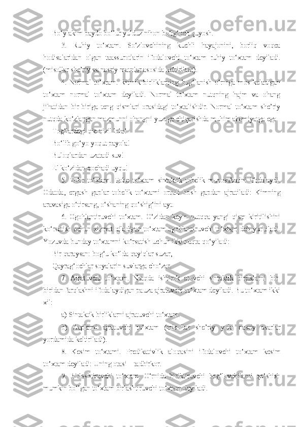 Bo‘ylakim paydo bo‘lur yulduz nihon bo‘lg‘och quyosh.
3.   Ruhiy   to‘xtam.   So‘zlovchining   kuchli   hayajonini,   borliq   voqea
hodisalaridan   olgan   taassurotlarin   ifodalovchi   to‘xtam   ruhiy   to‘xtam   deyiladi.
(misollar she’riy va nasriy matnlar asosida keltiriladi).
4.   Normal   to‘xtam.   Ritmik   birliklarning   bog‘lanish   o‘rniga   mos   keladigan
to‘xtam   normal   to‘xtam   deyiladi.   Normal   to‘xtam   nutqning   hajm   va   ohang
jihatidan   bir-biriga   teng   qismlari   orasidagi   to‘xtalishdir.   Normal   to‘xtam   she’riy
nutqda ko‘zlangan mazmunni ohangni yuzaga chiqarishda muhim ahamiyatga ega. 
Tog‘lardagi qip-qizil lola!
Bo‘lib go‘yo yoqut payola!
Buloqlardan uzatadi suv!
El ko‘zidan qochadi uyqu!
5.   Tobe   to‘xtam.   Tobe   to‘xtam   sintaktik   tobelik   munosabatini   ifodalaydi.
Odatda,   ergash   gaplar   tobelik   to‘xtami   orqali   bosh   gapdan   ajratiladi:   Kimning
aravasiga o‘tirsang, o‘shaning qo‘shig‘ini ayt.
6.   Ogohlantiruvchi   to‘xtam.   O‘zidan   keyin   nutqqa   yangi   qism   kiritilishini
ko‘rsatish uchun xizmat qiladigan to‘xtam ogohlantiruvchi to‘xtam deb yuritiladi.
Yozuvda bunday to‘xtamni ko‘rsatish uchun ikki nuqta qo‘yiladi: 
Bir qaraysan: bog‘u ko‘lda qayiqlar suzar, 
Qayrag‘ochlar soyalarin suvlarga cho‘zar.
7.   Ajratuvchi   to‘xtam.   Nutqda   ishtirok   etuvchi   sintaktik   birliklarni   bir-
biridan farqlashni ifodalaydigan pauza ajratuvchi to‘xtam deyiladi. Bu to‘xtam ikki
xil:
a) Sintaktik birliklarni ajratuvchi to‘xtam. 
b)   Gaplarni   ajratuvchi   to‘xtam   (misollar   she’riy   yoki   nasriy   asarlar
yordamida keltiriladi).
8.   Kesim   to‘xtami.   Predikativlik   aloqasini   ifodalovchi   to‘xtam   kesim
to‘xtam deyiladi: Uning otasi – tadbirkor. 
9.   Birlashtiruvchi   to‘xtam.   O‘rnida   biriktiruvchi   bog‘lovchilarni   qo‘shish
mumkin bo‘lgan to‘xtam birlashtiruvchi to‘xtam deyiladi. 