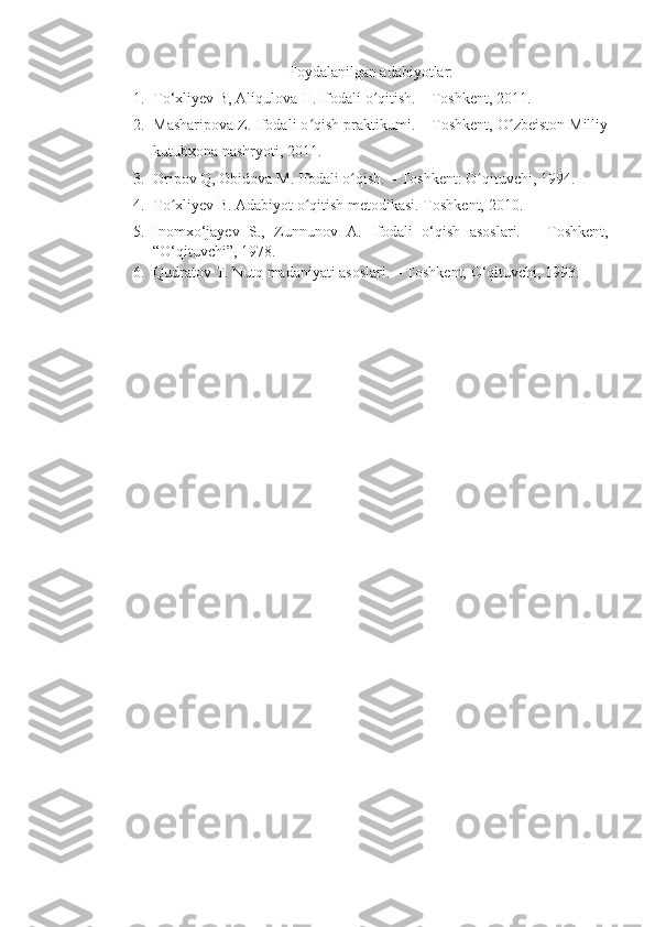 Foydalanilgan adabiyotlar:
1. To‘xliyev B, Aliqulova H. Ifodali o qitish. – Toshkent, 2011.ʻ
2. Masharipova Z. Ifodali o qish praktikumi. – Toshkent, O zbeiston Milliy	
ʻ ʻ
kutubxona nashryoti, 2011.
3. Oripov Q, Obidova M. Ifodali o qish. – Toshkent: O qituvchi, 1994.	
ʻ ʻ
4. To xliyev B. Adabiyot o qitish metodikasi. Toshkent, 2010.	
ʻ ʻ
5. Inomxo‘jayev   S.,   Zunnunov   A.   Ifodali   o‘qish   asoslari.   –   Toshkent,
“O‘qituvchi”, 1978.
6. Qudratov T. Nutq madaniyati asoslari. – Toshkent, O‘qituvchi, 1993. 