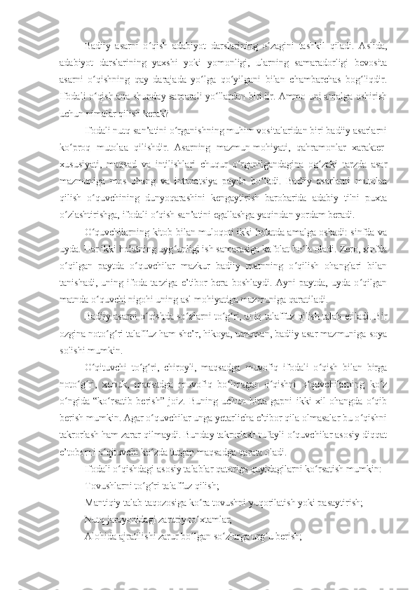 Badiiy   asarni   o qish   adabiyot   darslarining   o zagini   tashkil   qiladi.   Aslida,ʻ ʻ
adabiyot   darslarining   yaxshi   yoki   yomonligi,   ularning   samaradorligi   bevosita
asarni   o qishning   qay   darajada   yo lga   qo yilgani   bilan   chambarchas   bog liqdir.	
ʻ ʻ ʻ ʻ
Ifodali o qish ana shunday samarali yo llardan biridir. Ammo uni amalga oshirish
ʻ ʻ
uchun nimalar qilish kerak? 
Ifodali nutq san’atini o rganishning muhim vositalaridan biri badiiy asarlarni	
ʻ
ko proq   mutolaa   qilishdir.   Asarning   mazmun-mohiyati,   qahramonlar   xarakter-	
ʻ
xususiyati,   maqsad   va   intilishlari   chuqur   o rganilgandagina   og zaki   tarzda   asar	
ʻ ʻ
mazmuniga   mos   ohang   va   intonatsiya   paydo   bo ladi.   Badiiy   asarlarni   mutolaa	
ʻ
qilish   o quvchining   dunyoqarashini   kengaytirish   barobarida   adabiy   tilni   puxta	
ʻ
o zlashtirishga, ifodali o qish san’atini egallashga yaqindan yordam beradi.	
ʻ ʻ
O quvchilarning kitob bilan muloqoti ikki holatda amalga oshadi: sinfda va	
ʻ
uyda. Har ikki holatning uyg unligi ish samarasiga kafolat bo la oladi. Zero, sinfda	
ʻ ʻ
o qilgan   paytda   o quvchilar   mazkur   badiiy   matnning   o qilish   ohanglari   bilan	
ʻ ʻ ʻ
tanishadi,   uning   ifoda   tarziga   e’tibor   bera   boshlaydi.   Ayni   paytda,   uyda   o qilgan	
ʻ
matnda o quvchi nigohi uning asl mohiyatiga mazmuniga qaratiladi.	
ʻ
Badiiy asarni o qishda so zlarni to g ri, aniq talaffuz qilish talab etiladi. Bir	
ʻ ʻ ʻ ʻ
ozgina noto g ri talaffuz ham she’r, hikoya, umuman, badiiy asar mazmuniga soya	
ʻ ʻ
solishi mumkin.
O qituvchi   to g ri,   chiroyli,   maqsadga   muvofiq   ifodali   o qish   bilan   birga	
ʻ ʻ ʻ ʻ
noto g ri,   xunuk,   maqsadga   muvofiq   bo lmagan   o qishni   o quvchilarning   ko z	
ʻ ʻ ʻ ʻ ʻ ʻ
o ngida   “ko rsatib   berish”   joiz.   Buning   uchun   bitta   gapni   ikki   xil   ohangda   o qib	
ʻ ʻ ʻ
berish mumkin. Agar o quvchilar unga yetarlicha e’tibor qila olmasalar bu o qishni	
ʻ ʻ
takrorlash ham zarar qilmaydi. Bunday takrorlash tufayli o quvchilar asosiy diqqat	
ʻ
e’toborni o qituvchi ko zda tutgan maqsadga qarata oladi. 	
ʻ ʻ
Ifodali o qishdagi asosiy talablar qatoriga quyidagilarni ko rsatish mumkin:	
ʻ ʻ
- Tovushlarni to g ri talaffuz qilish;	
ʻ ʻ
- Mantiqiy talab taqozosiga ko ra tovushni yuqorilatish yoki pasaytirish;	
ʻ
- Nutq jarayonidagi zaruriy to xtamlar;
ʻ
- Alohida ajratilishi zarur bo lgan so zlarga urg u berish;
ʻ ʻ ʻ 