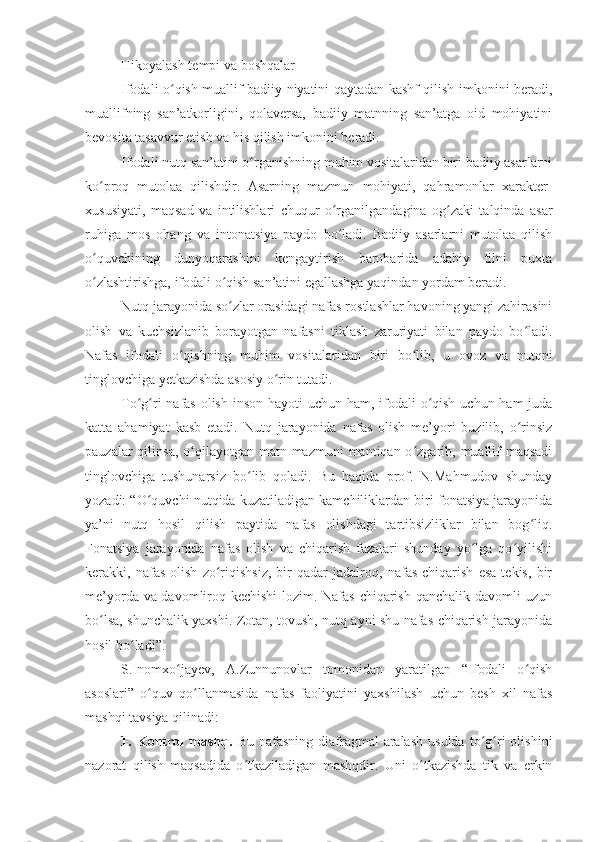 - Hikoyalash tempi va boshqalar
Ifodali o qish muallif badiiy niyatini qaytadan kashf qilish imkonini beradi,ʻ
muallifning   san’atkorligini,   qolaversa,   badiiy   matnning   san’atga   oid   mohiyatini
bevosita tasavvur etish va his qilish imkonini beradi.
Ifodali nutq san’atini o rganishning muhim vositalaridan biri badiiy asarlarni	
ʻ
ko proq   mutolaa   qilishdir.   Asarning   mazmun   mohiyati,   qahramonlar   xarakter-	
ʻ
xususiyati,   maqsad   va   intilishlari   chuqur   o rganilgandagina   og zaki   talqinda   asar	
ʻ ʻ
ruhiga   mos   ohang   va   intonatsiya   paydo   bo ladi.   Badiiy   asarlarni   mutolaa   qilish
ʻ
o quvchining   dunyoqarashini   kengaytirish   barobarida   adabiy   tilni   puxta	
ʻ
o zlashtirishga, ifodali o qish san’atini egallashga yaqindan yordam beradi.
ʻ ʻ
Nutq jarayonida so zlar orasidagi nafas rostlashlar havoning yangi zahirasini	
ʻ
olish   va   kuchsizlanib   borayotgan   nafasni   tiklash   zaruriyati   bilan   paydo   bo ladi.	
ʻ
Nafas   ifodali   o qishning   muhim   vositalaridan   biri   bo lib,   u   ovoz   va   nutqni	
ʻ ʻ
tinglovchiga yetkazishda asosiy o rin tutadi. 	
ʻ
To g ri nafas olish inson hayoti  uchun ham, ifodali  o qish uchun ham  juda	
ʻ ʻ ʻ
katta   ahamiyat   kasb   etadi.   Nutq   jarayonida   nafas   olish   me’yori   buzilib,   o rinsiz	
ʻ
pauzalar  qilinsa, o qilayotgan matn mazmuni  mantiqan o zgarib, muallif  maqsadi	
ʻ ʻ
tinglovchiga   tushunarsiz   bo lib   qoladi.   Bu   haqida   prof.   N.Mahmudov   shunday	
ʻ
yozadi: “O quvchi nutqida kuzatiladigan kamchiliklardan biri fonatsiya jarayonida	
ʻ
ya’ni   nutq   hosil   qilish   paytida   nafas   olishdagi   tartibsizliklar   bilan   bog liq.	
ʻ
Fonatsiya   jarayonida   nafas   olish   va   chiqarish   fazalari   shunday   yo lga   qo yilishi	
ʻ ʻ
kerakki,   nafas   olish   zo riqishsiz,   bir   qadar   jadalroq,   nafas   chiqarish   esa   tekis,   bir	
ʻ
me’yorda va davomliroq kechishi  lozim. Nafas chiqarish qanchalik davomli uzun
bo lsa, shunchalik yaxshi. Zotan, tovush, nutq ayni shu nafas chiqarish jarayonida	
ʻ
hosil bo ladi”.	
ʻ
S.Inomxo jayev,   A.Zunnunovlar   tomonidan   yaratilgan   “Ifodali   o qish	
ʻ ʻ
asoslari”   o quv   qo llanmasida   nafas   faoliyatini   yaxshilash   uchun   besh   xil   nafas	
ʻ ʻ
mashqi tavsiya qilinadi:
1.  Kontrol   mashq.   Bu   nafasning   diafragmal-aralash   usulda   to g ri   olishini	
ʻ ʻ
nazorat   qilish   maqsadida   o tkaziladigan   mashqdir.   Uni   o tkazishda   tik   va   erkin	
ʻ ʻ 