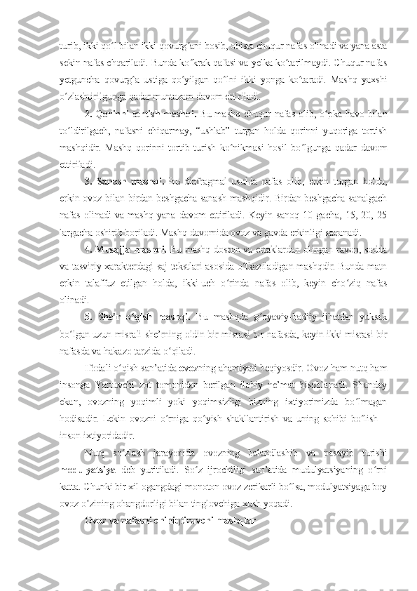 turib, ikki qo l bilan ikki qovurg ani bosib, ohista chuqur nafas olinadi va yana astaʻ ʻ
sekin nafas chqariladi. Bunda ko krak qafasi va yelka ko tarilmaydi. Chuqur nafas	
ʻ ʻ
yetguncha   qovurg a   ustiga   qo yilgan   qo lni   ikki   yonga   ko taradi.   Mashq   yaxshi	
ʻ ʻ ʻ ʻ
o zlashtirilgunga qadar muntazam davom ettiriladi.	
ʻ
2. Qorinni tortish mashqi.   Bu mashq chuqur nafas olib, o pka havo bilan	
ʻ
to ldirilgach,   nafasni   chiqarmay,   “ushlab”   turgan   holda   qorinni   yuqoriga   tortish	
ʻ
mashqidir.   Mashq   qorinni   tortib   turish   ko nikmasi   hosil   bo lgunga   qadar   davom	
ʻ ʻ
ettiriladi.
3.   Sanash   mashqi.   Bu   diafragmal   usulda   nafas   olib,   erkin   turgan   holda,
erkin ovoz bilan birdan beshgacha sanash mashqidir. Birdan beshgacha sanalgach
nafas   olinadi   va   mashq   yana   davom   ettiriladi.   Keyin   sanoq   10   gacha,   15,   20,   25
largacha oshirib boriladi. Mashq davomida ovoz va gavda erkinligi saqanadi. 
4. Musajja mashqi.   Bu mashq doston va ertaklardan olingan ravon, sodda
va tasviriy xarakterdagi saj tekstlari asosida o tkaziladigan mashqdir. Bunda matn	
ʻ
erkin   talaffuz   etilgan   holda,   ikki-uch   o rinda   nafas   olib,   keyin   cho ziq   nafas	
ʻ ʻ
olinadi. 
5.   She’r   o qish   mashqi.  	
ʻ Bu   mashqda   g oyaviy-badiiy   jihatdan   yuksak	ʻ
bo lgan uzun misrali she’rning oldin bir misrasi bir nafasda, keyin ikki misrasi bir	
ʻ
nafasda va hakazo tarzida o qiladi.	
ʻ
Ifodali o qish san’atida	
ʻ  ovoz ning ahamiyati beqiyosdir. Ovoz ham nutq ham
insonga   Yartuvchi   zot   tomonidan   berilgan   ilohiy   ne’mat   hisoblanadi.   Shunday
ekan,   ovozning   yoqimli   yoki   yoqimsizligi   bizning   ixtiyorimizda   bo lmagan	
ʻ
hodisadir.   Lekin   ovozni   o rniga   qo yish   shakllantirish   va   uning   sohibi   bo lish   –	
ʻ ʻ ʻ
inson ixtiyoridadir. 
Nutq   so zlash   jarayonida   ovozning   balandlashib   va   pasayib   turishi	
ʻ
modulyatsiya   deb   yuritiladi.   So z   ijrochiligi   san’atida   mudulyatsiyaning   o rni	
ʻ ʻ
katta. Chunki bir xil ogangdagi monoton ovoz zerikarli bo lsa, modulyatsiyaga boy	
ʻ
ovoz o zining ohangdorligi bilan tinglovchiga xush yoqadi. 	
ʻ
Ovoz va nafasni chiniqtiruvchi mashqlar 