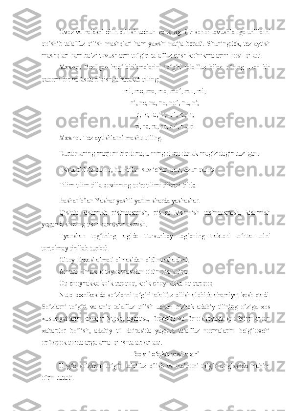 Ovoz va nafasni chiniqtirish uchun   m, n, ng, l, r  sonor tovushlariga unlilarni
qo shib talaffuz qilish mashqlari ham yaxshi natija beradi. Shuningdek, tez aytishʻ
mashqlari ham ba’zi tovushlarni to g ri talaffuz etish ko nikmalarini hosil qiladi.	
ʻ ʻ ʻ
Mashq.   Berilgan   harf   birikmalarini   to g ri   talaffuz   bilan   o qing.   Har   bir	
ʻ ʻ ʻ
qatorni bir nafasda o qishga harakat qiling:	
ʻ
mi, me, ma, mo, mo , mu, mi;	
ʻ
ni, ne, na, no, no , nu, ni;
ʻ
li, le, la, lo, lo , lu, li;
ʻ
ri, re, ra, ro, ro , ru, ri
ʻ
Mashq.  Tez aytishlarni mashq qiling. 
Durdonaning marjoni bir dona, u ming dona danak mag zidagin tuzilgan.	
ʻ
Eshik oldida buloq, buloqdan suv ichar uloq, uzun quloq.
Tilim-tilim tilla qovinning to rt tilimi tilimni tilde.	
ʻ
Bashar bilan Yashar yashil yarim sharda yashashar.
Qishda   kishmish   pishmasmish,   pishsa   kishmish   qishmasmish,   kishmish
yegan kishining tishi qamashmasmish.
Tyanshan   tog ining   tagida   Tursunboy   tog aning   traktori   to rtta   tolni	
ʻ ʻ ʻ
tortolmay tirillab turibdi.
Oltoy olmasi almati olmasidan oldin pishadimi, 
Almati olmasi oltoy olmasidan oldin pishadimi.
Oq choynakka ko k qapqoq, ko k choynakka oq qapqoq	
ʻ ʻ
Nutq texnikasida so zlarni to g ri talaffuz qilish alohida ahamiyat kasb etadi.	
ʻ ʻ ʻ
So zlarni   to g ri   va   aniq   talaffuz   qilish   uchun   o zbek   adabiy   tilining   o ziga   xos	
ʻ ʻ ʻ ʻ ʻ
xususiyatlarini   chuqur   bilish,   ayniqsa,   fonetika   va   fonologiyaga   oid   bilimlardan
xabardor   bo lish,   adabiy   til   doirasida   yagona   talaffuz   normalarini   belgilovchi	
ʻ
orfoepok qoidalarga amal qilishtalab etiladi. 
Ifodali o qish vositalari	
ʻ
Urg u	
ʻ   so zlarni   to g ri   talaffuz   qilish   va   ma’noni   to g ri   anglashda   muhim	ʻ ʻ ʻ ʻ ʻ
o rin tutadi. 	
ʻ 